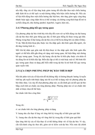 Dự báo Th.S Nguyễn Thị Ngọc Hoa
Hội Ngộ 35
nếu thấy rằng các số liệu tăng hoặc giảm tương đối đều đặn theo một chiều hướng
nhất định thì ta có thể vạch ra một đường thẳng biểu hiện chiều hướng đó. Nếu các
số liệu biến động theo một chiều hướng đặc biệt hơn, như tăng giảm ngày càng tăng
nhanh hoặc ngày càng chậm thì ta có thể sử dụng các đường cong thích hợp để mô tả
sự biến động đó, như đường parabol, hyperbol, logarit, hàm mũ...
2.4.3 Phương pháp hồi quy tương quan
Các phương pháp dự báo trình bày trên đây đều xem xét sự biến động của đại lượng
cần dự báo theo thời gian thông qua dãy số thời gian thống kê được trong quá khứ.
Nhưng trong thực tế đại lượng cần dự báo còn có thể bị tácđộng bởi các nhân tố khác.
Ví dụ: Mật độ điện thoại phụ thuộc vào thu nhập quốc dân bình quân đầu người, tốc
độ tăng trưởng kinh tế...
Mối liên hệ nhân quả giữa mật độ điện thoại và thu nhập quốc dân bình quân đầu
người có thể biểu diễn gần đúng với dạng một tương quan, thể hiện bằng một đường
hồi quy tương quan. Trong đó, đại lượng cần dự báo là biến phụ thuộc còn nhân tố
tác động lên nó là biến độc lập. Biến độc lập có thể có một hoặc một số. Mô hình hồi
quy tương quan được sử dụng phổ biến nhất trong dự báo là mô hình hồi quy tương
quan tuyến tính.
2.5 LỰA CHỌN PHƯƠNG PHÁP DỰ BÁO THÍCH HỢP
Nếu khi phân tích các số liệu trên đồ thị không thấy rõ đường khuynh hướng là tuyến
tính hay phi tuyến tính thuộc dạng nào thì ta có thể sử dụng một vài phương pháp dự
báo khác nhau. Lúc này để chọn phương pháp nào ,ta cần đánh giá cáckết quả dự báo
bằng cách tính sai chuẩn của từng phương pháp. Phương pháp nào có sai chuẩn nhỏ
nhất sẽ được chọn để thể hiện.
Sai chuẩn tính theo công thức:
2
( )CY Y
n




Trong đó:
𝜎: sai chuẩn tính cho từng phương pháp sử dụng
Y: lượng nhu cầu thực tế ứng với từng thời kỳ trong dãy số thời gian quá khứ
Yc: lượng nhu cầu dự báo ứng với từng thời kỳ trong dãy số thời gian quá khứ
Qua từng thời kỳ các số liệu thực tế có thể không khớp với số liệu dự báo. Vì vậy,
cần tiến hành công tác theo dõi, giám sát và kiểm soát dự báo. Nếu mức độ chênh
 