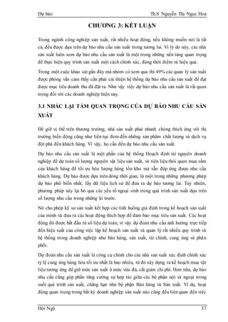 Dự báo Th.S Nguyễn Thị Ngọc Hoa
Hội Ngộ 37
CHƯƠNG 3: KẾT LUẬN
Trong ngành công nghiệp sản xuất, rất nhiều hoạt động, nếu không muốn nói là tất
cả, đều được dựa trên dự báo nhu cầu sản xuất trong tương lai. Vì lý do này, các nhà
sản xuất luôn xem dự báo nhu cầu sản xuất là một trong những nền tảng quan trọng
để thực hiện quy trình sản xuất một cách chính xác, đúng thời điểm và hiệu quả.
Trong một cuộc khảo sát gần đây mà nhóm có xem qua thì 49% các quản lý sản xuất
được phỏng vấn cảm thấy cần phải cải thiện hệ thống dự báo nhu cầu sản xuất để đạt
được mục tiêu doanh thu đã đặt ra. Như vậy việc dự báo nhu cầu sản xuất là rất quan
trọng đối với các doanh nghiệp hiện nay.
3.1 NHẮC LẠI TẦM QUAN TRỌNG CỦA DỰ BÁO NHU CẦU SẢN
XUẤT
Để giữ vị thế trên thương trường, nhà sản xuất phải nhanh chóng thích ứng với thị
trường biến động cũng như liên tục đem đến những sản phẩm chất lượng và dịch vụ
đột phá đến khách hàng. Vì vậy, họ cần đến dự báo nhu cầu sản xuất.
Dự báo nhu cầu sản xuất là một phần của hệ thống Hoạch định tài nguyên doanh
nghiệp để dự toán số lượng nguyên vật liệu sản xuất, và tiên liệu thói quen mua sắm
của khách hàng để tối ưu hóa lượng hàng tồn kho mà vẫn đáp ứng được nhu cầu
khách hàng. Dự báo được dựa trên dòng thời gian, là một trong những phương pháp
dự báo phổ biến nhất, lấy dữ liệu lịch sử để đưa ra dự báo tương lai. Tuy nhiên,
phương pháp này lại bỏ qua các yếu tố ngoại sinh trong quá trình sản xuất dựa trên
số lượng nhu cầu trong những kì trước.
Nó cho phép kỹ sư sản xuất kết hợp các tình huống giả định trong kế hoạch sản xuất
của mình và đưa ra các hoạt động thích hợp để đảm bảo mục tiêu sản xuất. Các hoạt
động đó được bắt đầu từ số liệu dự toán, vì vậy dự đoán nhu cầu ảnh hưởng trực tiếp
đến hiệu suất của công việc lập kế hoạch sản xuất và quản lý rất nhiều quy trình và
hệ thống trong doanh nghiệp như bán hàng, sản xuất, tài chính, cung ứng và phân
phối.
Dự đoán nhu cầu sản xuất là công cụ chính cho các nhà sản xuất xác định chính xác
tỷ lệ cung ứng hàng hóa tối ưu nhất là bao nhiêu, từ đó xây dựng ra kế hoạch mua vật
liệu tương ứng để giữ mức sản xuất ở mức vừa đủ, cắt giảm chi phí. Hơn nữa, dự báo
nhu cầu cũng góp phần tăng cường sự hợp tác giữa các bộ phận nội và ngoại trong
suốt quá trình sản xuất, chẳng hạn như bộ phận Bán hàng và Sản xuất. Ví dụ, hoạt
động quan trọng trong bất kỳ doanh nghiệp sản xuất nào cũng đều liên quan đến việc
 