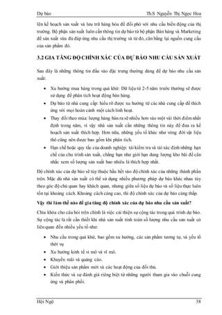 Dự báo Th.S Nguyễn Thị Ngọc Hoa
Hội Ngộ 38
lên kế hoạch sản xuất và lưu trữ hàng hóa để đối phó với nhu cầu biến động của thị
trường. Bộ phận sản xuất luôn cần thông tin dự báo từ bộ phận Bán hàng và Marketing
để sản xuất vừa đủ đáp ứng nhu cầu thị trường và từ đó, cân bằng lại nguồn cung cầu
của sản phẩm đó.
3.2 GIA TĂNG ĐỘ CHÍNH XÁC CỦA DỰ BÁO NHU CẦU SẢN XUẤT
Sau đây là những thông tin đầu vào đặc trưng thường dùng để dự báo nhu cầu sản
xuất:
 Xu hướng mua hàng trong quá khứ: Dữ liệu từ 2-5 năm trước thường sẽ được
sử dụng để phân tích hoạt động bán hàng.
 Dự báo từ nhà cung cấp: hiểu rõ được xu hướng từ các nhà cung cấp để thích
ứng với mọi hoàn cảnh một cách linh hoạt.
 Thay đổi theo mùa: lượng hàng bán ra sẽ nhiều hơn vào một vài thời điểm nhất
định trong năm, vì vậy nhà sản xuất cần những thông tin này để đưa ra kế
hoạch sản xuất thích hợp. Hơn nữa, những yếu tố khác như vòng đời vật liệu
thô cũng nên được bao gồm khi phân tích.
 Hạn chế hoặc quy tắc của doanh nghiệp: tái kiểm tra và tái xác định những hạn
chế của chu trình sản xuất, chẳng hạn như giới hạn dung lượng kho bãi để cân
nhắc xem số lượng sản xuất bao nhiêu là thích hợp nhất.
Độ chính xác của dự báo sẽ tùy thuộc hầu hết vào độ chính xác của những thành phần
trên. Mặc dù nhà sản xuất có thể sử dụng nhiều phương pháp dự báo khác nhau tùy
theo góc độ chủ quan hay khách quan, nhưng giữa số liệu dự báo và số liệu thực luôn
tồn tại khoảng cách. Khoảng cách càng cao, thì độ chính xác của dự báo càng thấp.
Vậy thì làm thế nào để gia tăng độ chính xác của dự báo nhu cầu sản xuất?
Chìa khóa cho câu hỏi trên chính là việc cải thiện sự cộng tác trong quá trình dự báo.
Sự cộng tác là rất cần thiết khi nhà sản xuất tính toán số lượng nhu cầu sản xuất có
liên quan đến nhiều yếu tố như:
 Nhu cầu trong quá khứ, bao gồm xu hướng, các sản phẩm tương tự, và yếu tố
thời vụ
 Xu hướng kinh tế vi mô và vĩ mô.
 Khuyến mãi và quảng cáo.
 Giới thiệu sản phẩm mới và các hoạt động của đối thủ.
 Kiến thức và sự đánh giá riêng biệt từ những người tham gia vào chuỗi cung
ứng và phân phối.
 