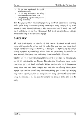 Dự báo Th.S Nguyễn Thị Ngọc Hoa
Hội Ngộ 40
- Có khả năng so sánh dữ liệu từ bất
kỳ công đoạn nào
- Có khả năng theo dõi dữ liệu để lập
báo cáo và kiểm tra/phân tích
- Cho phép truy cập vào bất kỳ dữ liệu
mong muốn nào
Thời đại ngày nay là thời đại của công nghệ thông tin. Doanh nghiệp muốn nắm vững
nhiều nguồn thông tin và quản lý chúng mà không có những công cụ hỗ trợ thì rất
khó và sẽ không thành công lớn được. Việc sử dụng máy tính và những công cụ hỗ
trợ để xử lý thông tin, cải thiện việc ra quyết định là một giải pháp hay để cải thiện
hơn nữa khả năng dự báo cho doanh nghiệp.
3.3 KẾT LUẬN
Tất cả các doanh nghiệp sản xuất cần xây dựng một cơ cấu hợp tác sâu sắc hơn và
phong phú hơn, giúp họ kết hợp chặt chẽ nhiều chức năng khác nhau trong doanh
nghiệp, liên kết các tài nguyên bên trong và bên ngoài vào hệ thống nội bộ của bạn
và hoạt động như một cá thể hợp nhất để tối ưu hóa quy trình dự báo nhu cầu sản
xuất, và từ đó, thành công trong môi trường kinh doanh đầy biến động này.
Đặc biệt hơn với sự phát triển công nghệ thông tin và sự hội nhập của đất nước ngày
nay thì việc một sản phẩm nào đó muốn đững vững trên thị trường thì không chỉ cần
chất lượng, giá cả mà doanh nghiệp cần phải dự báo được nhu câu để đưa ra được
những chiến lược kinh doanh cho phu hợp. Thực hiện tốt điều này thì các doanh
nghiệp Việt Nam mới có chỗ đứng trên thương trường quốc tế khốc liệt. Hy vọng
rằng bài tiểu luận này đã phần nào mang đên được những kiến thức bổ ích và cốt lõi
về dự báo nhu cầu để các nhà quản trị tương lai của chúng ta có thể phát triển đất
nước.
 