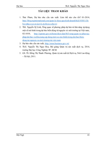 Dự báo Th.S Nguyễn Thị Ngọc Hoa
Hội Ngộ 41
TÀI LIỆU THAM KHẢO
1. Thai Pham, Dự báo nhu cầu sản xuất: Làm thế nào cho tốt? 01-2014,
http://blog.trginternational.com/quan-ly-hieu-qua-kinh-doanh/bid/193011/D-
b-o-nhu-c-u-s-n-xu-t-L-m-th-n-o-cho-t-t
2. ThS. Nguyễn Sỹ Linh, Tổng quan về phương pháp dự báo và khả năng ápdụng
một số mô hình trong dự báo biến động tài nguyên và môi trường tại Việt nam,
02-1010, http://isponre.gov.vn/home/dien-dan/463-tong-quan-ve-phuong-
phap-du-bao-va-kha-nang-ap-dung-mot-so-mo-hinh-trong-du-bao-bien-
dong-tai-nguyen-va-moi-truong-tai-viet-nam
3. Dự báo nhu cầu sản xuất, http://www.business.gov.vn/
4. Th.S. Nguyễn Thị Ngọc Hoa, Bài giảng Quản trị sản xuất dịch vụ, 2014,
trường Đại học Công Nghiệp TP. HCM
5. GS. TS. Đồng Thị Thanh Phương, Quản trị sản xuất & Dịch vụ, Nxb Lao động
– Xã hội, 2011.
 