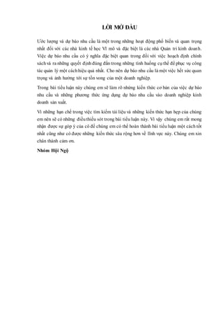 LỜI MỞ ĐẦU
Ước lượng và dự báo nhu cầu là một trong những hoạt động phổ biến và quan trọng
nhất đối với các nhà kinh tế học Vĩ mô và đặc biệt là các nhà Quản tri kinh doanh.
Việc dự báo nhu cầu có ý nghĩa đặc biệt quan trong đối với việc hoạch định chính
sáchvà ra những quyết định đúng đắn trong những tình huống cụ thể để phục vụ công
tác quản lý một cáchhiệu quả nhất. Cho nên dự báo nhu cầu là một việc hết sức quan
trọng và ảnh hưởng tới sự tồn vong của một doanh nghiệp.
Trong bài tiểu luận này chúng em sẽ làm rõ nhứng kiến thức cơ bản của việc dự báo
nhu cầu và những phương thức ứng dụng dự báo nhu cầu vào doanh nghiệp kinh
doanh sản xuất.
Vì những hạn chế trong việc tìm kiếm tài liệu và những kiến thức hạn hẹp của chúng
em nên sẽ có những điềuthiếu sót trong bài tiểu luận này. Vì vậy chúng em rất mong
nhận được sự góp ý của cô để chúng em có thể hoàn thành bài tiểu luận một cách tốt
nhất cũng như có được những kiến thức sâu rộng hơn về lĩnh vực này. Chúng em xin
chân thành cảm ơn.
Nhóm Hội Ngộ
 