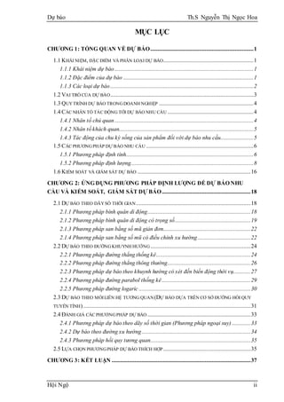 Dự báo Th.S Nguyễn Thị Ngọc Hoa
Hội Ngộ ii
MỤC LỤC
CHƯƠNG 1: TỔNG QUAN VỀ DỰ BÁO........................................................................1
1.1 KHÁI NIỆM, ĐẶC ĐIỂM VÀ PHÂN LOẠI DỰ BÁO...............................................................1
1.1.1 Khái niệm dự báo.................................................................................................1
1.1.2 Đặc điểm của dự báo ...........................................................................................1
1.1.3 Các loại dự báo....................................................................................................2
1.2 VAI TRÒ CỦA DỰ BÁO....................................................................................................3
1.3 QUYTRÌNH DỰ BÁO TRONGDOANH NGHIỆP ..................................................................4
1.4 CÁC NHÂN TỐ TÁC ĐỘNG TỚI DỰ BÁO NHU CẦU ............................................................4
1.4.1 Nhân tố chủ quan.................................................................................................4
1.4.2 Nhân tố khách quan..............................................................................................5
1.4.3 Tác động của chu kỳ sống của sản phẩm đối với dự báo nhu cầu.......................5
1.5 CÁC PHƯƠNGPHÁP DỰ BÁO NHU CẦU ...........................................................................6
1.5.1 Phương pháp định tính.........................................................................................6
1.5.2 Phương pháp định lượng......................................................................................8
1.6 KIỂM SOÁT VÀ GIÁM SÁT DỰ BÁO ...............................................................................16
CHƯƠNG 2: ỨNG DỤNG PHƯƠNG PHÁP ĐỊNH LƯỢNG ĐỂ DỰ BÁO NHU
CẦU VÀ KIỂM SOÁT, GIÁM SÁT DỰ BÁO..............................................................18
2.1 DỰ BÁO THEO DÃYSỐ THỜI GIAN................................................................................18
2.1.1 Phương pháp bình quân di động........................................................................18
2.1.2 Phương pháp bình quân di động có trọng số.....................................................19
2.1.3 Phương pháp san bằng số mũ giản đơn.............................................................22
2.1.4 Phương pháp san bằng số mũ có điều chỉnh xu hướng.....................................22
2.2 DỰ BÁO THEO ĐƯỜNGKHUYNH HƯỚNG......................................................................24
2.2.1 Phương pháp đường thẳng thống kê..................................................................24
2.2.2 Phương pháp đường thẳng thông thường..........................................................26
2.2.3 Phương pháp dự báo theo khuynh hướng có xét đến biến động thời vụ............27
2.2.4 Phương pháp đường parabol thống kê..............................................................29
2.2.5 Phương pháp đường logaric ..............................................................................30
2.3 DỰ BÁO THEO MỐILIÊN HỆ TƯƠNG QUAN(DỰ BÁO DỰA TRÊN CƠ SỞ ĐƯỜNG HỒI QUY
TUYẾN TÍNH).....................................................................................................................31
2.4 ĐÁNH GIÁ CÁC PHƯƠNGPHÁP DỰ BÁO ........................................................................33
2.4.1 Phương pháp dự báo theo dãy số thời gian (Phương pháp ngoại suy) .............33
2.4.2 Dự báo theo đường xu hướng............................................................................34
2.4.3 Phương pháp hồi quy tương quan......................................................................35
2.5 LỰA CHỌN PHƯƠNGPHÁP DỰ BÁO THÍCH HỢP.............................................................35
CHƯƠNG 3: KẾT LUẬN .................................................................................................37
 