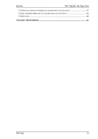 Dự báo Th.S Nguyễn Thị Ngọc Hoa
Hội Ngộ iii
3.1 NHẮC LẠI TẦM QUAN TRỌNGCỦA DỰ BÁO NHU CẦU SẢN XUẤT..................................37
3.2 GIA TĂNGĐỘ CHÍNH XÁC CỦA DỰ BÁO NHU CẦU SẢN XUẤT........................................38
3.3 KẾT LUẬN ...................................................................................................................40
TÀI LIỆU THAM KHẢO .................................................................................................41
 