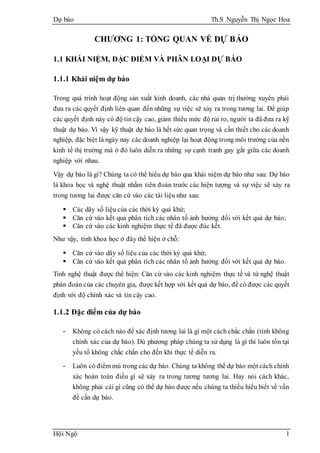 Dự báo Th.S Nguyễn Thị Ngọc Hoa
Hội Ngộ 1
CHƯƠNG 1: TỔNG QUAN VỀ DỰ BÁO
1.1 KHÁI NIỆM, ĐẶC ĐIỂM VÀ PHÂN LOẠI DỰ BÁO
1.1.1 Khái niệm dự báo
Trong quá trình hoạt động sản xuất kinh doanh, các nhà quản trị thường xuyên phải
đưa ra các quyết định liên quan đến những sự việc sẽ xảy ra trong tương lai. Để giúp
các quyết định này có độ tin cậy cao, giảm thiểu mức độ rủi ro, người ta đã đưa ra kỹ
thuật dự báo. Vì vậy kỹ thuật dự báo là hết sức quan trọng và cần thiết cho các doanh
nghiệp, đặc biệt là ngày nay các doanh nghiệp lại hoạt động trong môi trường của nền
kinh tế thị trường mà ở đó luôn diễn ra những sự cạnh tranh gay gắt giữa các doanh
nghiệp với nhau.
Vậy dự báo là gì? Chúng ta có thể hiểu dự báo qua khái niệm dự báo như sau: Dự báo
là khoa học và nghệ thuật nhằm tiên đoán trước các hiện tượng và sự việc sẽ xảy ra
trong tương lai được căn cứ vào các tài liệu như sau:
 Các dãy số liệu của các thời kỳ quá khứ;
 Căn cứ vào kết quả phân tích các nhân tố ảnh hưởng đối với kết quả dự báo;
 Căn cứ vào các kinh nghiệm thực tế đã được đúc kết.
Như vậy, tính khoa học ở đây thể hiện ở chỗ:
 Căn cứ vào dãy số liệu của các thời kỳ quá khứ;
 Căn cứ vào kết quả phân tích các nhân tố ảnh hưởng đối với kết quả dự báo.
Tính nghệ thuật được thể hiện: Căn cứ vào các kinh nghiệm thực tế và từ nghệ thuật
phán đoán của các chuyên gia, được kết hợp với kết quả dự báo, để có được các quyết
định với độ chính xác và tin cậy cao.
1.1.2 Đặc điểm của dự báo
- Không có cách nào để xác định tương lai là gì một cách chắc chắn (tính không
chính xác của dự báo). Dù phương pháp chúng ta sử dụng là gì thì luôn tồn tại
yếu tố không chắc chắn cho đến khi thực tế diễn ra.
- Luôn có điểm mù trong các dự báo. Chúng ta không thể dự báo một cách chính
xác hoàn toàn điều gì sẽ xảy ra trong tương tương lai. Hay nói cách khác,
không phải cái gì cũng có thể dự báo được nếu chúng ta thiếu hiểu biết về vấn
đề cần dự báo.
 