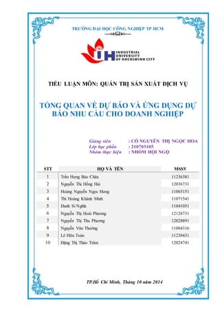 TRƯỜNG ĐẠI HỌC CÔNG NGHIỆP TP HCM
--------
TIỂU LUẬN MÔN: QUẢN TRỊ SẢN XUẤT DỊCH VỤ
TỔNG QUAN VỀ DỰ BÁO VÀ ỨNG DỤNG DỰ
BÁO NHU CẦU CHO DOANH NGHIỆP
Giảng viên : CÔ NGUYỄN THỊ NGỌC HOA
Lớp học phần : 210703105
Nhóm thực hiện : NHÓM HỘI NGỘ
STT HỌ VÀ TÊN MSSV
1 Trần Hưng Bảo Châu 11236381
2 Nguyễn Thị Hồng Hải 12036731
3 Hoàng Nguyễn Ngọc Hưng 11065151
4 Thi Hoàng Khánh Minh 11071541
5 Danh Si Nghĩa 11041051
6 Nguyễn Thị Hoài Phương 12128731
7 Nguyễn Thị Thu Phương 12028891
8 Nguyễn Văn Thường 11004316
9 Lê Hữu Toàn 11230431
10 Đặng Thị Thảo Trâm 12024741
TP.Hồ Chí Minh, Tháng 10 năm 2014
 