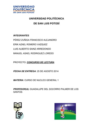 UNIVERSIDAD POLITÉCNICA 
DE SAN LUIS POTOSÍ 
INTEGRANTES 
PÈREZ ZUÑIGA FRANCISCO ALEJANDRO 
ERIK AZAEL ROMERO VAZQUEZ 
LUIS ALBERTO SAINZ ARREDONDO 
MANUEL ASAEL RODRIGUEZ LOREDO 
PROYECTO: CONCURSO DE LECTURA 
FECHA DE ENTREGA: 25 DE AGOSTO 2014 
MATERIA: CURSO DE NUCLEO GENERAL 1 
PROFESOR(A): GUADALUPE DEL SOCORRO PALMER DE LOS 
SANTOS 
 