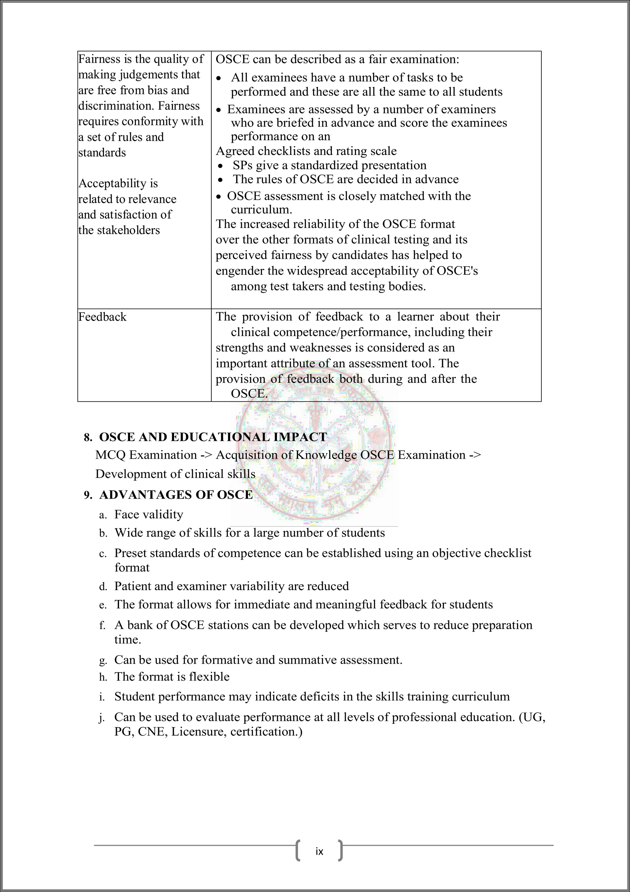 Fairness is the quality of
making judgements that
are free from bias and
discrimination. Fairness
requires conformity with
a set of rules and
standards
Acceptability is
related to relevance
and satisfaction of
the stakeholders
OSCE can be described as a fair examination:
 All examinees have a number of tasks to be
performed and these are all the same to all students
 Examinees are assessed by a number of examiners
who are briefed in advance and score the examinees
performance on an
Agreed checklists and rating scale
 SPs give a standardized presentation
 The rules of OSCE are decided in advance
 OSCE assessment is closely matched with the
curriculum.
The increased reliability of the OSCE format
over the other formats of clinical testing and its
perceived fairness by candidates has helped to
engender the widespread acceptability of OSCE's
among test takers and testing bodies.
Feedback The provision of feedback to a learner about their
clinical competence/performance, including their
strengths and weaknesses is considered as an
important attribute of an assessment tool. The
provision of feedback both during and after the
OSCE.
8. OSCE AND EDUCATIONAL IMPACT
MCQ Examination -> Acquisition of Knowledge OSCE Examination ->
Development of clinical skills
9. ADVANTAGES OF OSCE
a. Face validity
b. Wide range of skills for a large number of students
c. Preset standards of competence can be established using an objective checklist
format
d. Patient and examiner variability are reduced
e. The format allows for immediate and meaningful feedback for students
f. A bank of OSCE stations can be developed which serves to reduce preparation
time.
g. Can be used for formative and summative assessment.
h. The format is flexible
i. Student performance may indicate deficits in the skills training curriculum
j. Can be used to evaluate performance at all levels of professional education. (UG,
PG, CNE, Licensure, certification.)
ix
 