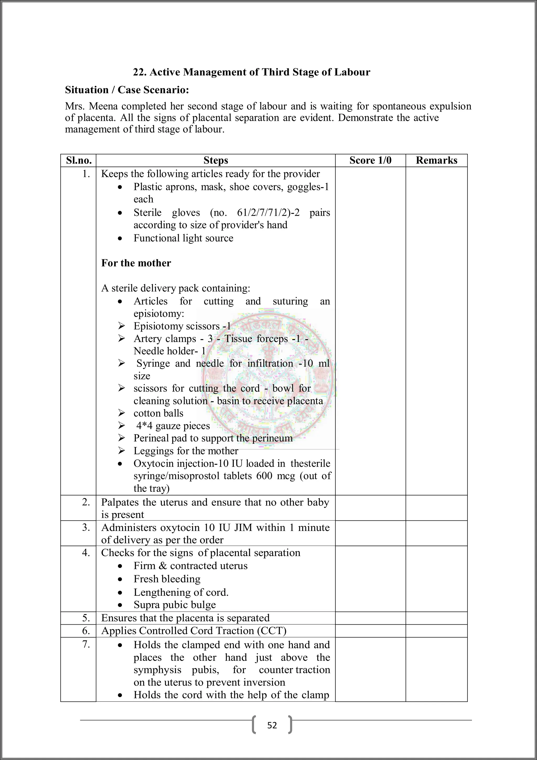 22. Active Management of Third Stage of Labour
Situation / Case Scenario:
Mrs. Meena completed her second stage of labour and is waiting for spontaneous expulsion
of placenta. All the signs of placental separation are evident. Demonstrate the active
management of third stage of labour.
Sl.no. Steps Score 1/0 Remarks
1. Keeps the following articles ready for the provider
 Plastic aprons, mask, shoe covers, goggles-1
each
 Sterile gloves (no. 61/2/7/71/2)-2 pairs
according to size of provider's hand
 Functional light source
For the mother
A sterile delivery pack containing:
 Articles for cutting and suturing an
episiotomy:
 Episiotomy scissors -1
 Artery clamps - 3 - Tissue forceps -1 -
Needle holder- 1
 Syringe and needle for infiltration -10 ml
size
 scissors for cutting the cord - bowl for
cleaning solution - basin to receive placenta
 cotton balls
 4*4 gauze pieces
 Perineal pad to support the perineum
 Leggings for the mother
 Oxytocin injection-10 IU loaded in thesterile
syringe/misoprostol tablets 600 mcg (out of
the tray)
2. Palpates the uterus and ensure that no other baby
is present
3. Administers oxytocin 10 IU JIM within 1 minute
of delivery as per the order
4. Checks for the signs of placental separation
 Firm & contracted uterus
 Fresh bleeding
 Lengthening of cord.
 Supra pubic bulge
5. Ensures that the placenta is separated
6. Applies Controlled Cord Traction (CCT)
7.  Holds the clamped end with one hand and
places the other hand just above the
symphysis pubis, for counter traction
on the uterus to prevent inversion
 Holds the cord with the help of the clamp
52
 
