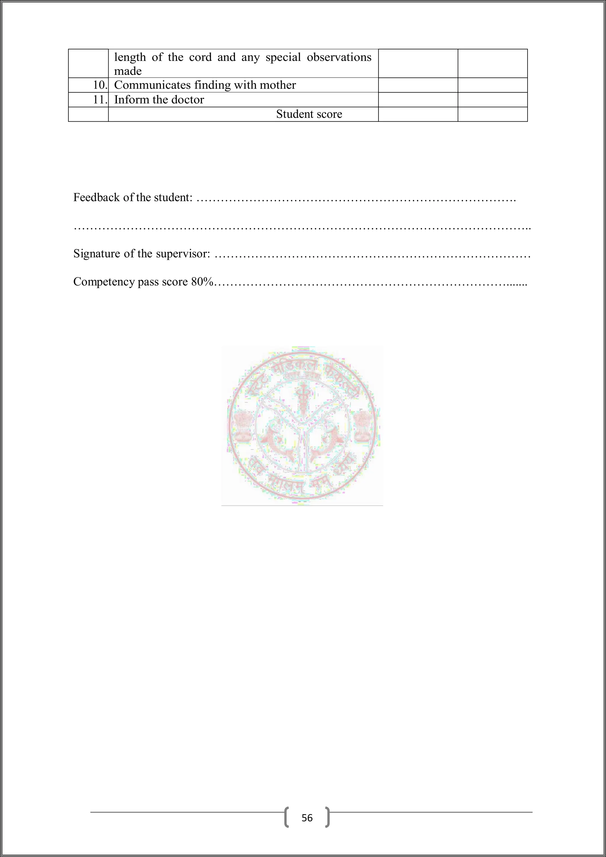 length of the cord and any special observations
made
10. Communicates finding with mother
11. Inform the doctor
Student score
Feedback of the student: …………………………………………………………………….
…………………………………………………………………………………………………..
Signature of the supervisor: ……………………………………………………………………
Competency pass score 80%……………………………………………………………….......
56
 