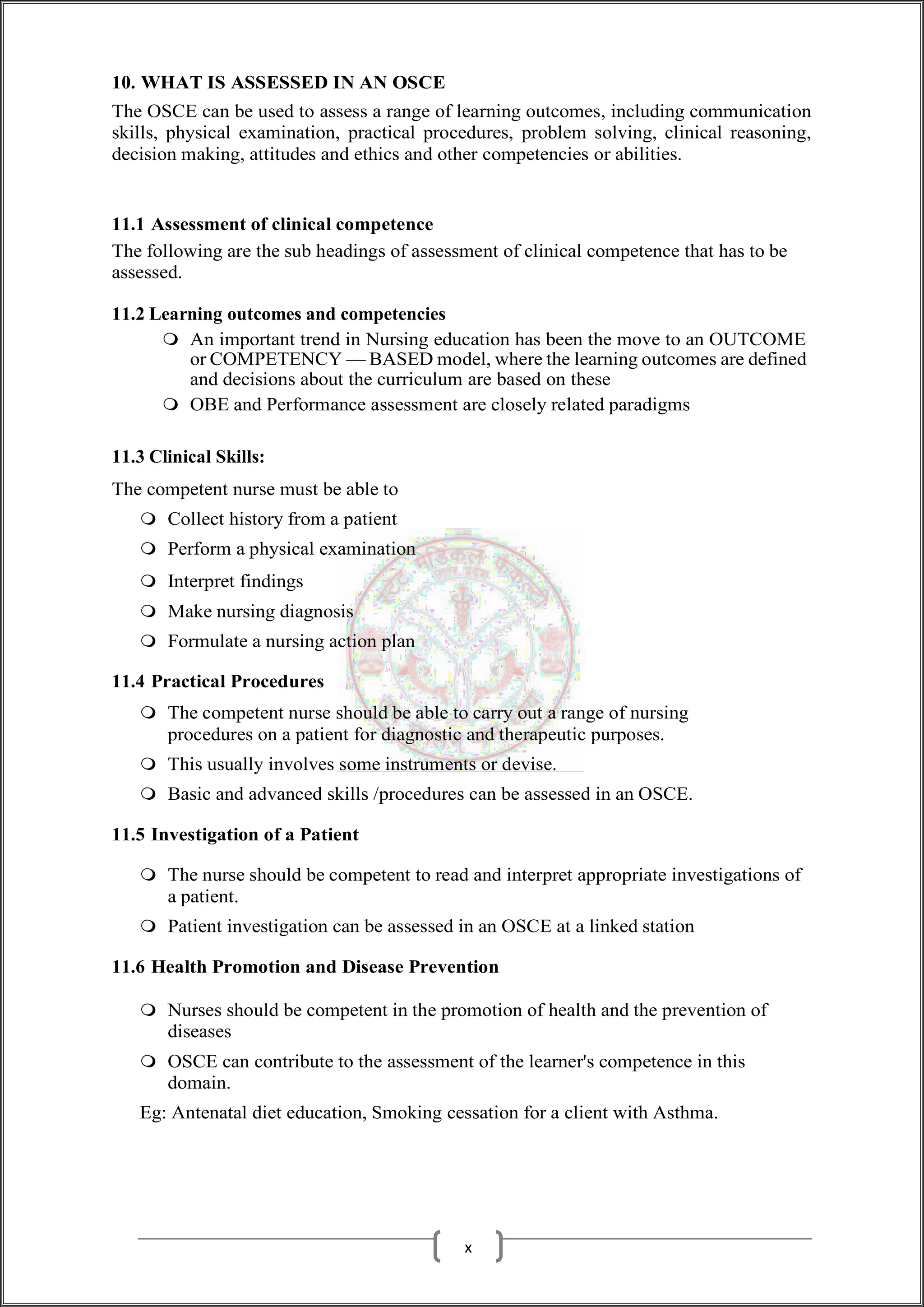 10. WHAT IS ASSESSED IN AN OSCE
The OSCE can be used to assess a range of learning outcomes, including communication
skills, physical examination, practical procedures, problem solving, clinical reasoning,
decision making, attitudes and ethics and other competencies or abilities.
11.1 Assessment of clinical competence
The following are the sub headings of assessment of clinical competence that has to be
assessed.
11.2 Learning outcomes and competencies
 An important trend in Nursing education has been the move to an OUTCOME
or COMPETENCY — BASED model, where the learning outcomes are defined
and decisions about the curriculum are based on these
 OBE and Performance assessment are closely related paradigms
11.3 Clinical Skills:
The competent nurse must be able to
 Collect history from a patient
 Perform a physical examination
 Interpret findings
 Make nursing diagnosis
 Formulate a nursing action plan
11.4 Practical Procedures
 The competent nurse should be able to carry out a range of nursing
procedures on a patient for diagnostic and therapeutic purposes.
 This usually involves some instruments or devise.
 Basic and advanced skills /procedures can be assessed in an OSCE.
11.5 Investigation of a Patient
 The nurse should be competent to read and interpret appropriate investigations of
a patient.
 Patient investigation can be assessed in an OSCE at a linked station
11.6 Health Promotion and Disease Prevention
 Nurses should be competent in the promotion of health and the prevention of
diseases
 OSCE can contribute to the assessment of the learner's competence in this
domain.
Eg: Antenatal diet education, Smoking cessation for a client with Asthma.
x
 