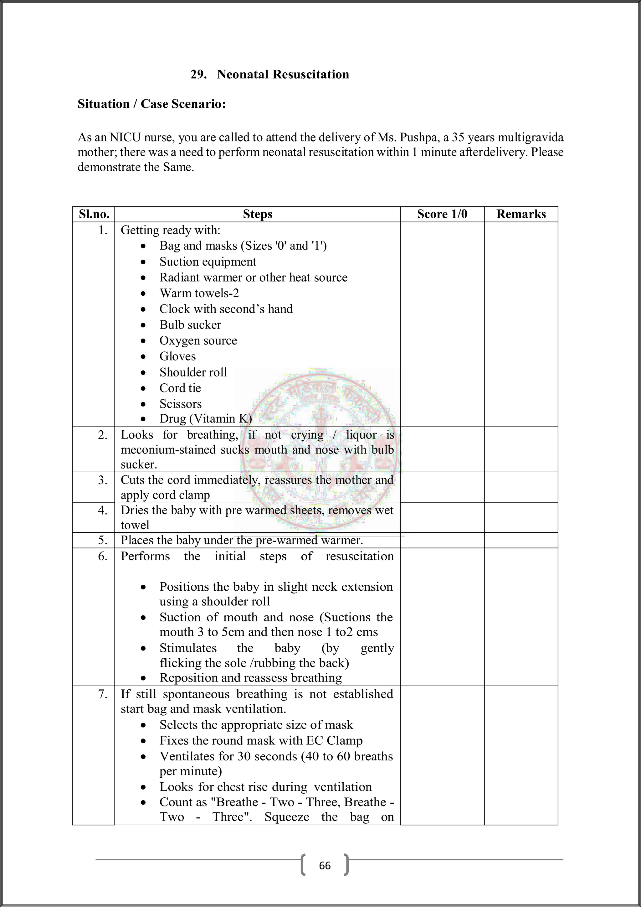 29. Neonatal Resuscitation
Situation / Case Scenario:
As an NICU nurse, you are called to attend the delivery of Ms. Pushpa, a 35 years multigravida
mother; there was a need to perform neonatal resuscitation within 1 minute afterdelivery. Please
demonstrate the Same.
Sl.no. Steps Score 1/0 Remarks
1. Getting ready with:
 Bag and masks (Sizes '0' and '1')
 Suction equipment
 Radiant warmer or other heat source
 Warm towels-2
 Clock with second’s hand
 Bulb sucker
 Oxygen source
 Gloves
 Shoulder roll
 Cord tie
 Scissors
 Drug (Vitamin K)
2. Looks for breathing, if not crying / liquor is
meconium-stained sucks mouth and nose with bulb
sucker.
3. Cuts the cord immediately, reassures the mother and
apply cord clamp
4. Dries the baby with pre warmed sheets, removes wet
towel
5. Places the baby under the pre-warmed warmer.
6. Performs the initial steps of resuscitation
 Positions the baby in slight neck extension
using a shoulder roll
 Suction of mouth and nose (Suctions the
mouth 3 to 5cm and then nose 1 to2 cms
 Stimulates the baby (by gently
flicking the sole /rubbing the back)
 Reposition and reassess breathing
7. If still spontaneous breathing is not established
start bag and mask ventilation.
 Selects the appropriate size of mask
 Fixes the round mask with EC Clamp
 Ventilates for 30 seconds (40 to 60 breaths
per minute)
 Looks for chest rise during ventilation
 Count as "Breathe - Two - Three, Breathe -
Two - Three". Squeeze the bag on
66
 