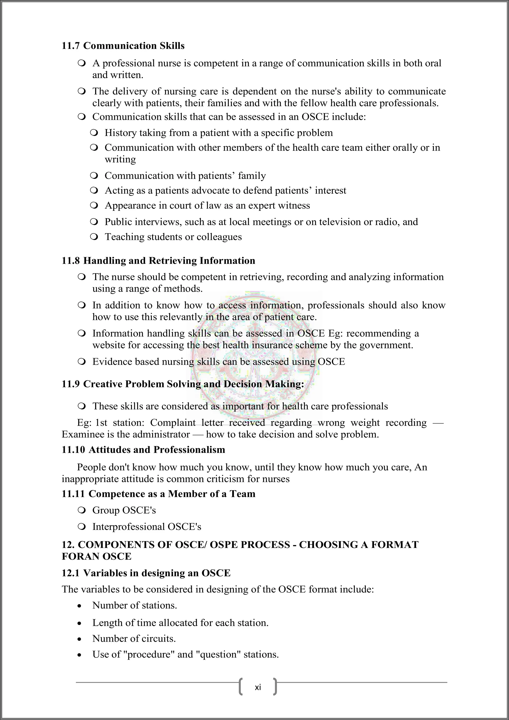 11.7 Communication Skills
 A professional nurse is competent in a range of communication skills in both oral
and written.
 The delivery of nursing care is dependent on the nurse's ability to communicate
clearly with patients, their families and with the fellow health care professionals.
 Communication skills that can be assessed in an OSCE include:
 History taking from a patient with a specific problem
 Communication with other members of the health care team either orally or in
writing
 Communication with patients’ family
 Acting as a patients advocate to defend patients’ interest
 Appearance in court of law as an expert witness
 Public interviews, such as at local meetings or on television or radio, and
 Teaching students or colleagues
11.8 Handling and Retrieving Information
 The nurse should be competent in retrieving, recording and analyzing information
using a range of methods.
 In addition to know how to access information, professionals should also know
how to use this relevantly in the area of patient care.
 Information handling skills can be assessed in OSCE Eg: recommending a
website for accessing the best health insurance scheme by the government.
 Evidence based nursing skills can be assessed using OSCE
11.9 Creative Problem Solving and Decision Making:
 These skills are considered as important for health care professionals
Eg: 1st station: Complaint letter received regarding wrong weight recording —
Examinee is the administrator — how to take decision and solve problem.
11.10 Attitudes and Professionalism
People don't know how much you know, until they know how much you care, An
inappropriate attitude is common criticism for nurses
11.11 Competence as a Member of a Team
 Group OSCE's
 Interprofessional OSCE's
12. COMPONENTS OF OSCE/ OSPE PROCESS - CHOOSING A FORMAT
FORAN OSCE
12.1 Variables in designing an OSCE
The variables to be considered in designing of the OSCE format include:
 Number of stations.
 Length of time allocated for each station.
 Number of circuits.
 Use of "procedure" and "question" stations.
xi
 