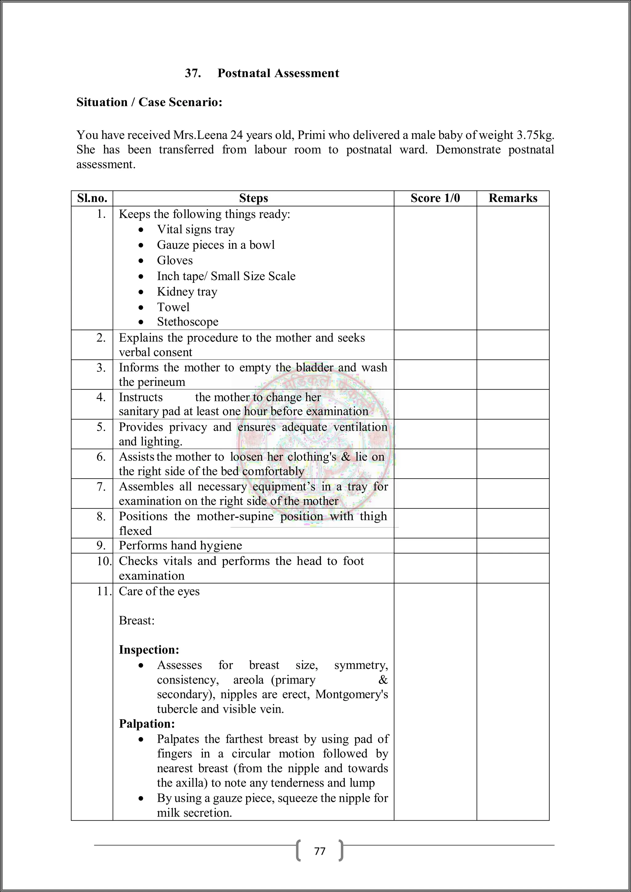 37. Postnatal Assessment
Situation / Case Scenario:
You have received Mrs.Leena 24 years old, Primi who delivered a male baby of weight 3.75kg.
She has been transferred from labour room to postnatal ward. Demonstrate postnatal
assessment.
Sl.no. Steps Score 1/0 Remarks
1. Keeps the following things ready:
 Vital signs tray
 Gauze pieces in a bowl
 Gloves
 Inch tape/ Small Size Scale
 Kidney tray
 Towel
 Stethoscope
2. Explains the procedure to the mother and seeks
verbal consent
3. Informs the mother to empty the bladder and wash
the perineum
4. Instructs the mother to change her
sanitary pad at least one hour before examination
5. Provides privacy and ensures adequate ventilation
and lighting.
6. Assists the mother to loosen her clothing's & lie on
the right side of the bed comfortably
7. Assembles all necessary equipment’s in a tray for
examination on the right side of the mother
8. Positions the mother-supine position with thigh
flexed
9. Performs hand hygiene
10. Checks vitals and performs the head to foot
examination
11. Care of the eyes
Breast:
Inspection:
 Assesses for breast size, symmetry,
consistency, areola (primary &
secondary), nipples are erect, Montgomery's
tubercle and visible vein.
Palpation:
 Palpates the farthest breast by using pad of
fingers in a circular motion followed by
nearest breast (from the nipple and towards
the axilla) to note any tenderness and lump
 By using a gauze piece, squeeze the nipple for
milk secretion.
77
 