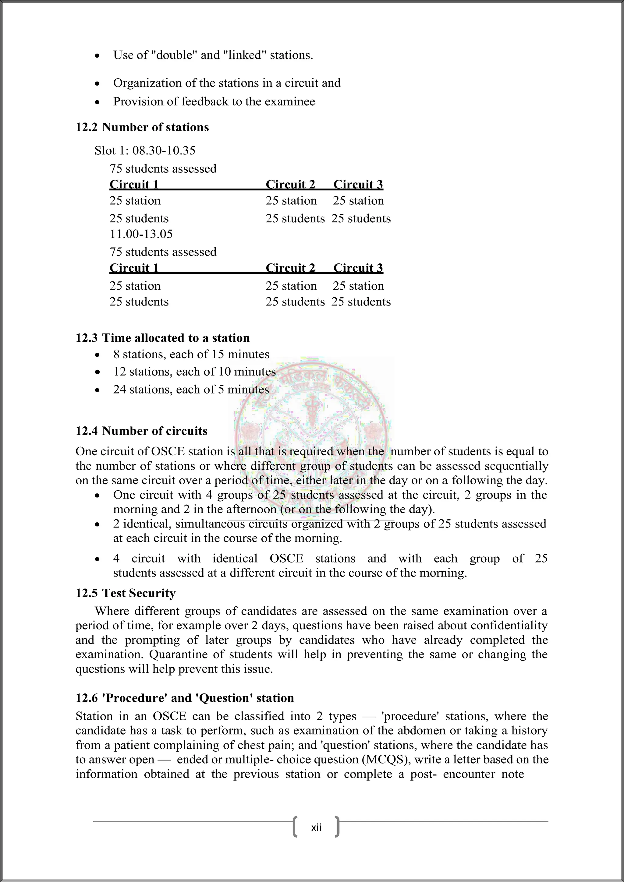  Use of "double" and "linked" stations.
 Organization of the stations in a circuit and
 Provision of feedback to the examinee
12.2 Number of stations
Slot 1: 08.30-10.35
75 students assessed
Circuit 1 Circuit 2 Circuit 3
25 station 25 station 25 station
25 students 25 students 25 students
11.00-13.05
75 students assessed
Circuit 1 Circuit 2 Circuit 3
25 station 25 station 25 station
25 students 25 students 25 students
12.3 Time allocated to a station
 8 stations, each of 15 minutes
 12 stations, each of 10 minutes
 24 stations, each of 5 minutes
12.4 Number of circuits
One circuit of OSCE station is all that is required when the number of students is equal to
the number of stations or where different group of students can be assessed sequentially
on the same circuit over a period of time, either later in the day or on a following the day.
 One circuit with 4 groups of 25 students assessed at the circuit, 2 groups in the
morning and 2 in the afternoon (or on the following the day).
 2 identical, simultaneous circuits organized with 2 groups of 25 students assessed
at each circuit in the course of the morning.
 4 circuit with identical OSCE stations and with each group of 25
students assessed at a different circuit in the course of the morning.
12.5 Test Security
Where different groups of candidates are assessed on the same examination over a
period of time, for example over 2 days, questions have been raised about confidentiality
and the prompting of later groups by candidates who have already completed the
examination. Quarantine of students will help in preventing the same or changing the
questions will help prevent this issue.
12.6 'Procedure' and 'Question' station
Station in an OSCE can be classified into 2 types — 'procedure' stations, where the
candidate has a task to perform, such as examination of the abdomen or taking a history
from a patient complaining of chest pain; and 'question' stations, where the candidate has
to answer open — ended or multiple- choice question (MCQS), write a letter based on the
information obtained at the previous station or complete a post- encounter note
xii
 