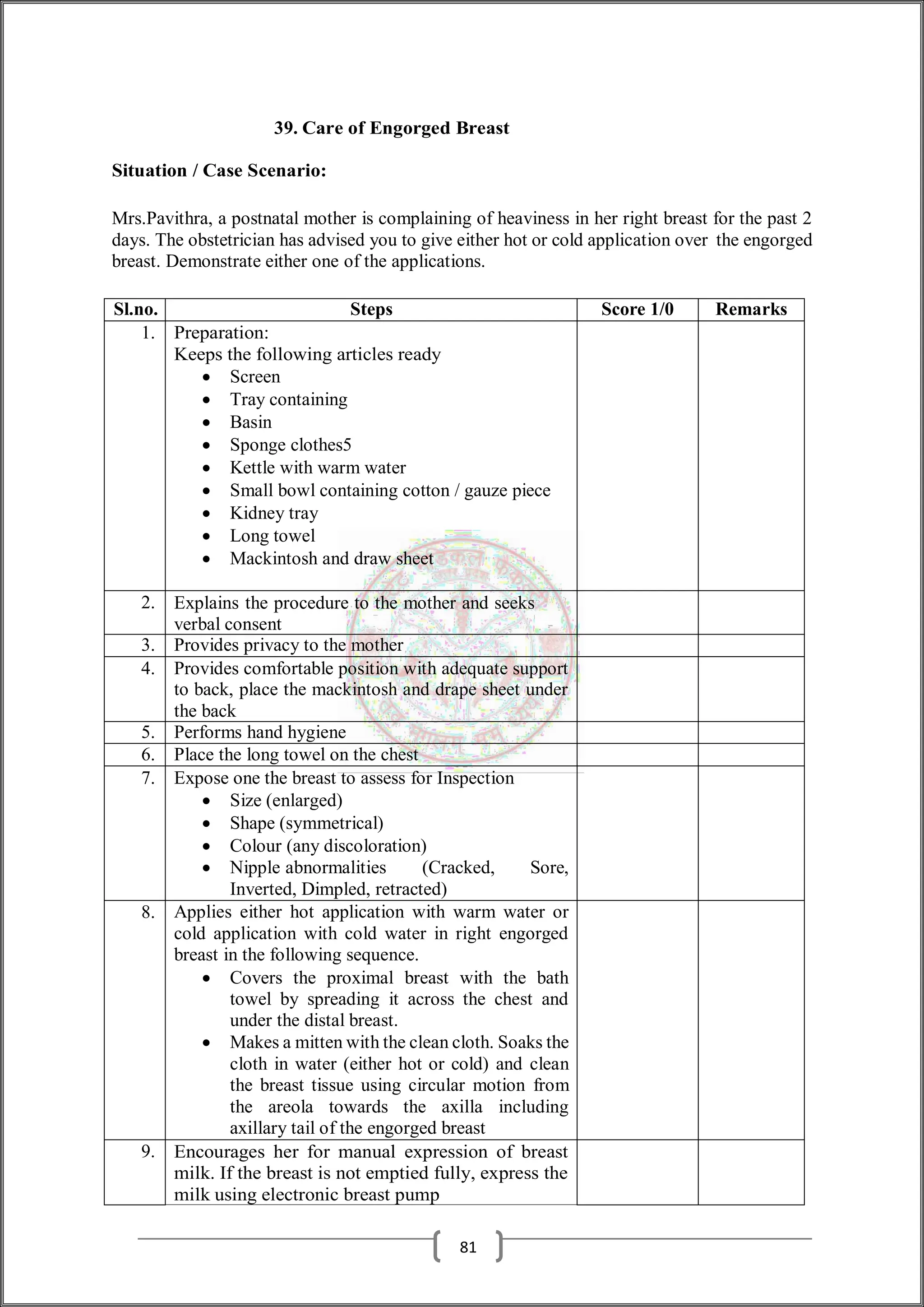 39. Care of Engorged Breast
Situation / Case Scenario:
Mrs.Pavithra, a postnatal mother is complaining of heaviness in her right breast for the past 2
days. The obstetrician has advised you to give either hot or cold application over the engorged
breast. Demonstrate either one of the applications.
Sl.no. Steps Score 1/0 Remarks
1. Preparation:
Keeps the following articles ready
 Screen
 Tray containing
 Basin
 Sponge clothes5
 Kettle with warm water
 Small bowl containing cotton / gauze piece
 Kidney tray
 Long towel
 Mackintosh and draw sheet
2. Explains the procedure to the mother and seeks
verbal consent
3. Provides privacy to the mother
4. Provides comfortable position with adequate support
to back, place the mackintosh and drape sheet under
the back
5. Performs hand hygiene
6. Place the long towel on the chest
7. Expose one the breast to assess for Inspection
 Size (enlarged)
 Shape (symmetrical)
 Colour (any discoloration)
 Nipple abnormalities (Cracked, Sore,
Inverted, Dimpled, retracted)
8. Applies either hot application with warm water or
cold application with cold water in right engorged
breast in the following sequence.
 Covers the proximal breast with the bath
towel by spreading it across the chest and
under the distal breast.
 Makes a mitten with the clean cloth. Soaks the
cloth in water (either hot or cold) and clean
the breast tissue using circular motion from
the areola towards the axilla including
axillary tail of the engorged breast
9. Encourages her for manual expression of breast
milk. If the breast is not emptied fully, express the
milk using electronic breast pump
81
 
