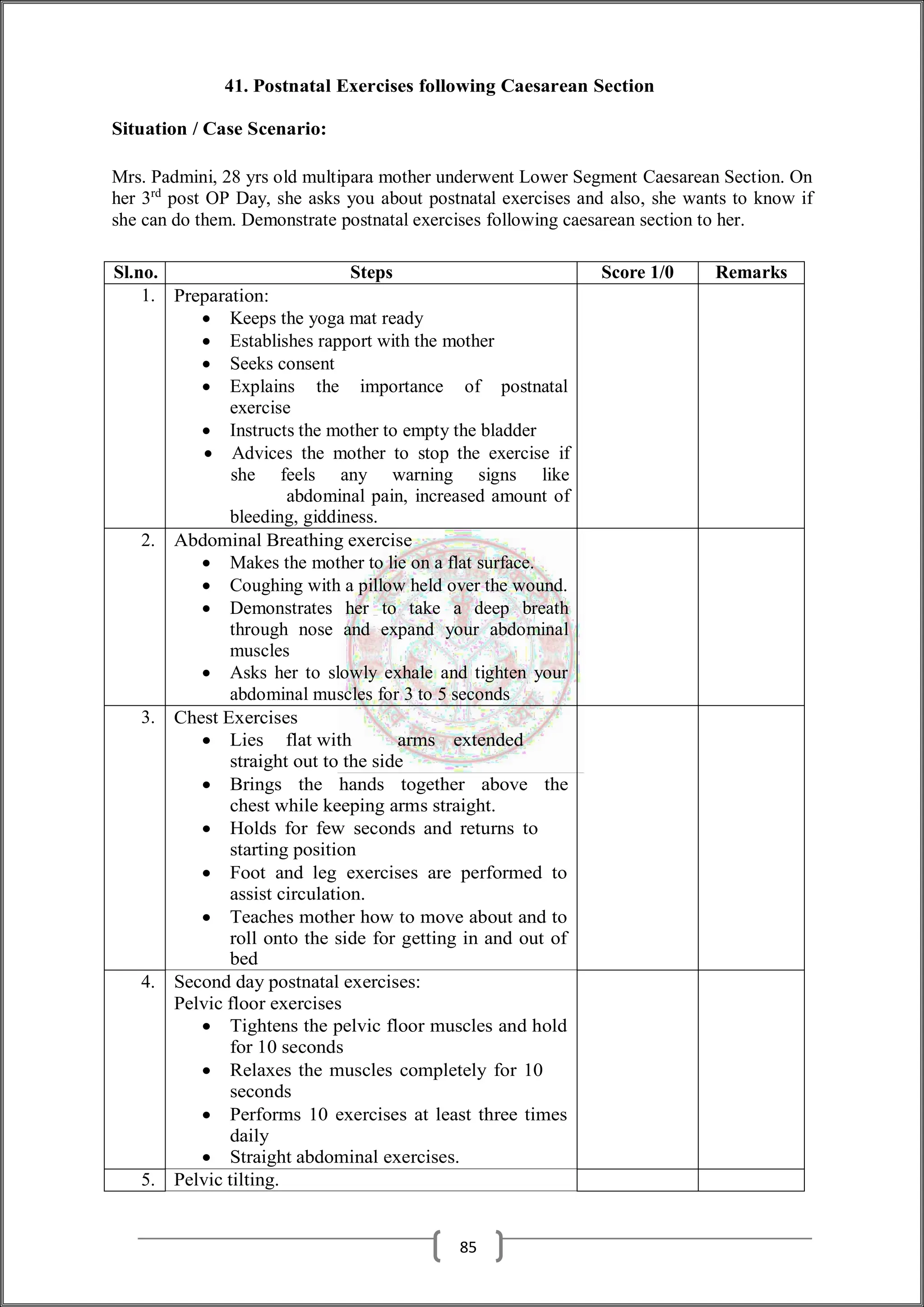 41. Postnatal Exercises following Caesarean Section
Situation / Case Scenario:
Mrs. Padmini, 28 yrs old multipara mother underwent Lower Segment Caesarean Section. On
her 3rd
post OP Day, she asks you about postnatal exercises and also, she wants to know if
she can do them. Demonstrate postnatal exercises following caesarean section to her.
Sl.no. Steps Score 1/0 Remarks
1. Preparation:
 Keeps the yoga mat ready
 Establishes rapport with the mother
 Seeks consent
 Explains the importance of postnatal
exercise
 Instructs the mother to empty the bladder
 Advices the mother to stop the exercise if
she feels any warning signs like
abdominal pain, increased amount of
bleeding, giddiness.
2. Abdominal Breathing exercise
 Makes the mother to lie on a flat surface.
 Coughing with a pillow held over the wound.
 Demonstrates her to take a deep breath
through nose and expand your abdominal
muscles
 Asks her to slowly exhale and tighten your
abdominal muscles for 3 to 5 seconds
3. Chest Exercises
 Lies flat with arms extended
straight out to the side
 Brings the hands together above the
chest while keeping arms straight.
 Holds for few seconds and returns to
starting position
 Foot and leg exercises are performed to
assist circulation.
 Teaches mother how to move about and to
roll onto the side for getting in and out of
bed
4. Second day postnatal exercises:
Pelvic floor exercises
 Tightens the pelvic floor muscles and hold
for 10 seconds
 Relaxes the muscles completely for 10
seconds
 Performs 10 exercises at least three times
daily
 Straight abdominal exercises.
5. Pelvic tilting.
85
 