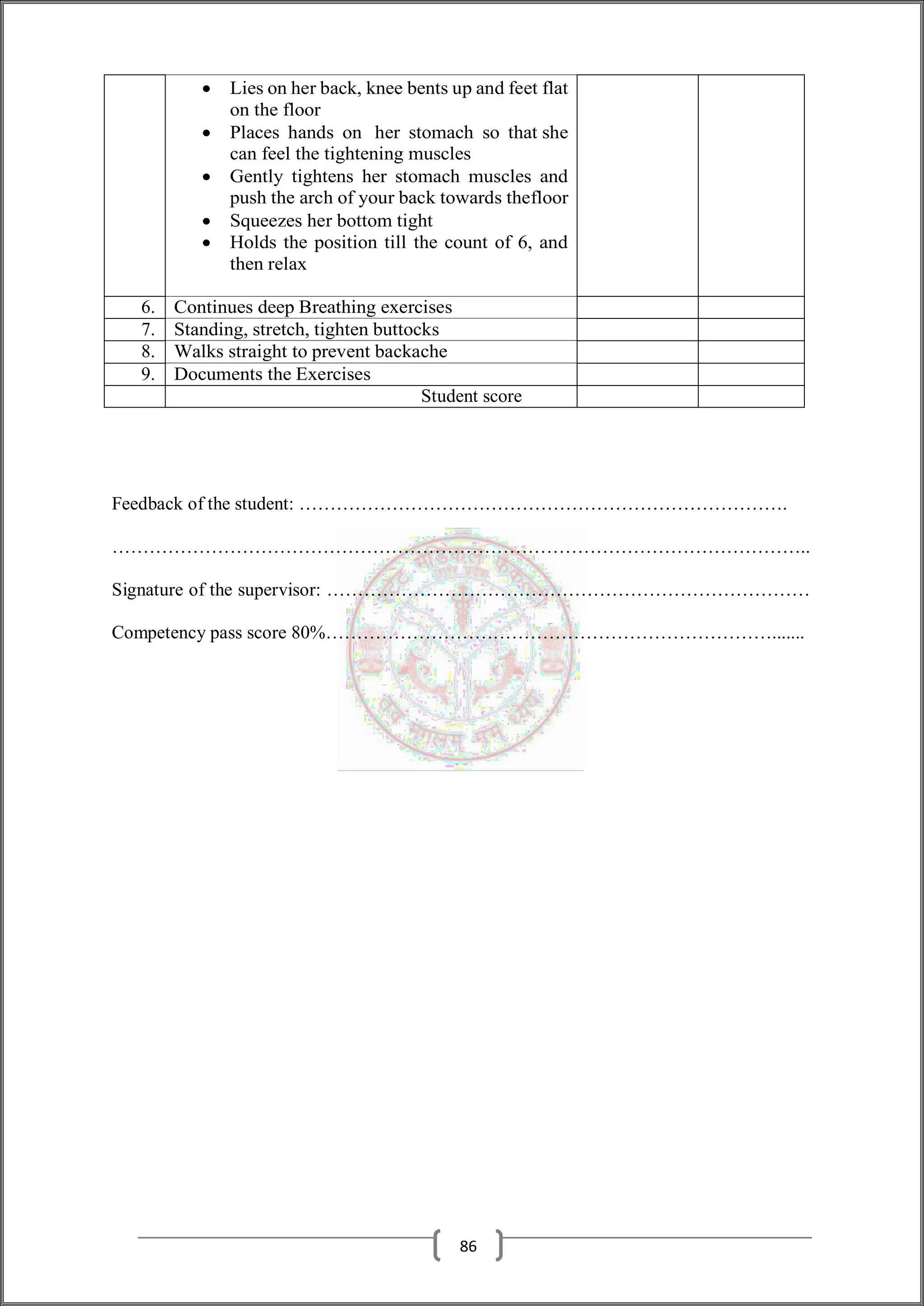  Lies on her back, knee bents up and feet flat
on the floor
 Places hands on her stomach so that she
can feel the tightening muscles
 Gently tightens her stomach muscles and
push the arch of your back towards thefloor
 Squeezes her bottom tight
 Holds the position till the count of 6, and
then relax
6. Continues deep Breathing exercises
7. Standing, stretch, tighten buttocks
8. Walks straight to prevent backache
9. Documents the Exercises
Student score
Feedback of the student: …………………………………………………………………….
…………………………………………………………………………………………………..
Signature of the supervisor: ……………………………………………………………………
Competency pass score 80%……………………………………………………………….......
86
 