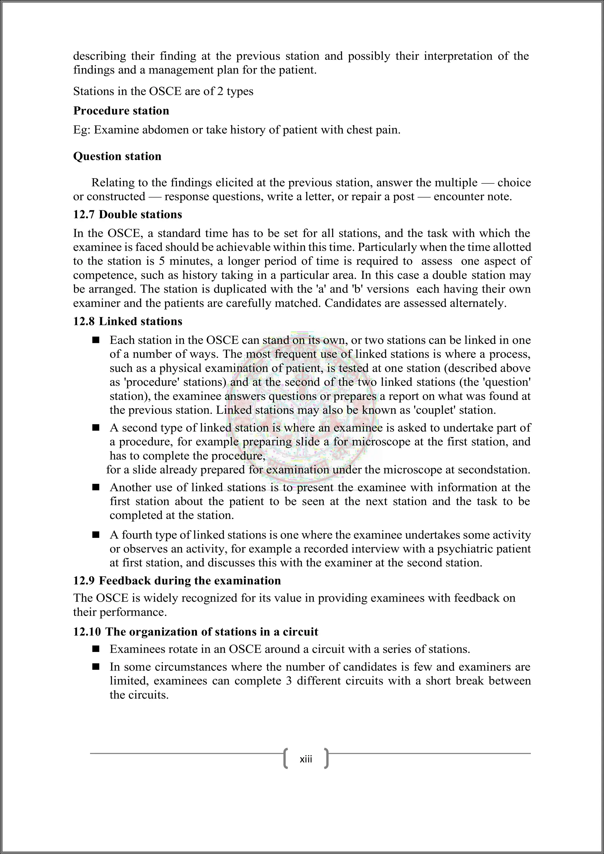 describing their finding at the previous station and possibly their interpretation of the
findings and a management plan for the patient.
Stations in the OSCE are of 2 types
Procedure station
Eg: Examine abdomen or take history of patient with chest pain.
Question station
Relating to the findings elicited at the previous station, answer the multiple — choice
or constructed — response questions, write a letter, or repair a post — encounter note.
12.7 Double stations
In the OSCE, a standard time has to be set for all stations, and the task with which the
examinee is faced should be achievable within this time. Particularly when the time allotted
to the station is 5 minutes, a longer period of time is required to assess one aspect of
competence, such as history taking in a particular area. In this case a double station may
be arranged. The station is duplicated with the 'a' and 'b' versions each having their own
examiner and the patients are carefully matched. Candidates are assessed alternately.
12.8 Linked stations
 Each station in the OSCE can stand on its own, or two stations can be linked in one
of a number of ways. The most frequent use of linked stations is where a process,
such as a physical examination of patient, is tested at one station (described above
as 'procedure' stations) and at the second of the two linked stations (the 'question'
station), the examinee answers questions or prepares a report on what was found at
the previous station. Linked stations may also be known as 'couplet' station.
 A second type of linked station is where an examinee is asked to undertake part of
a procedure, for example preparing slide a for microscope at the first station, and
has to complete the procedure,
for a slide already prepared for examination under the microscope at secondstation.
 Another use of linked stations is to present the examinee with information at the
first station about the patient to be seen at the next station and the task to be
completed at the station.
 A fourth type of linked stations is one where the examinee undertakes some activity
or observes an activity, for example a recorded interview with a psychiatric patient
at first station, and discusses this with the examiner at the second station.
12.9 Feedback during the examination
The OSCE is widely recognized for its value in providing examinees with feedback on
their performance.
12.10 The organization of stations in a circuit
 Examinees rotate in an OSCE around a circuit with a series of stations.
 In some circumstances where the number of candidates is few and examiners are
limited, examinees can complete 3 different circuits with a short break between
the circuits.
xiii
 
