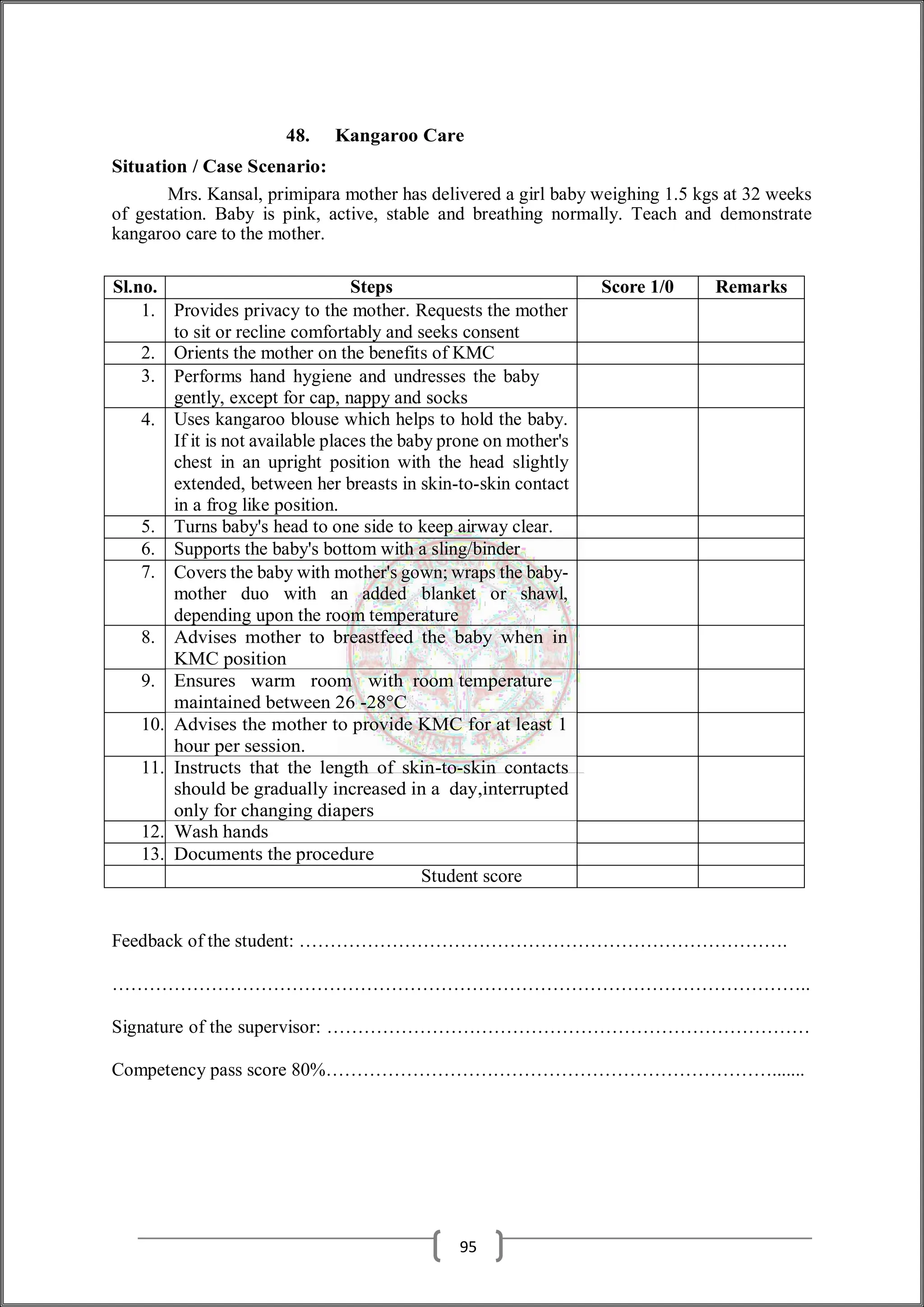 48. Kangaroo Care
Situation / Case Scenario:
Mrs. Kansal, primipara mother has delivered a girl baby weighing 1.5 kgs at 32 weeks
of gestation. Baby is pink, active, stable and breathing normally. Teach and demonstrate
kangaroo care to the mother.
Sl.no. Steps Score 1/0 Remarks
1. Provides privacy to the mother. Requests the mother
to sit or recline comfortably and seeks consent
2. Orients the mother on the benefits of KMC
3. Performs hand hygiene and undresses the baby
gently, except for cap, nappy and socks
4. Uses kangaroo blouse which helps to hold the baby.
If it is not available places the baby prone on mother's
chest in an upright position with the head slightly
extended, between her breasts in skin-to-skin contact
in a frog like position.
5. Turns baby's head to one side to keep airway clear.
6. Supports the baby's bottom with a sling/binder
7. Covers the baby with mother's gown; wraps the baby-
mother duo with an added blanket or shawl,
depending upon the room temperature
8. Advises mother to breastfeed the baby when in
KMC position
9. Ensures warm room with room temperature
maintained between 26 -28°C
10. Advises the mother to provide KMC for at least 1
hour per session.
11. Instructs that the length of skin-to-skin contacts
should be gradually increased in a day,interrupted
only for changing diapers
12. Wash hands
13. Documents the procedure
Student score
Feedback of the student: …………………………………………………………………….
…………………………………………………………………………………………………..
Signature of the supervisor: ……………………………………………………………………
Competency pass score 80%……………………………………………………………….......
95
 