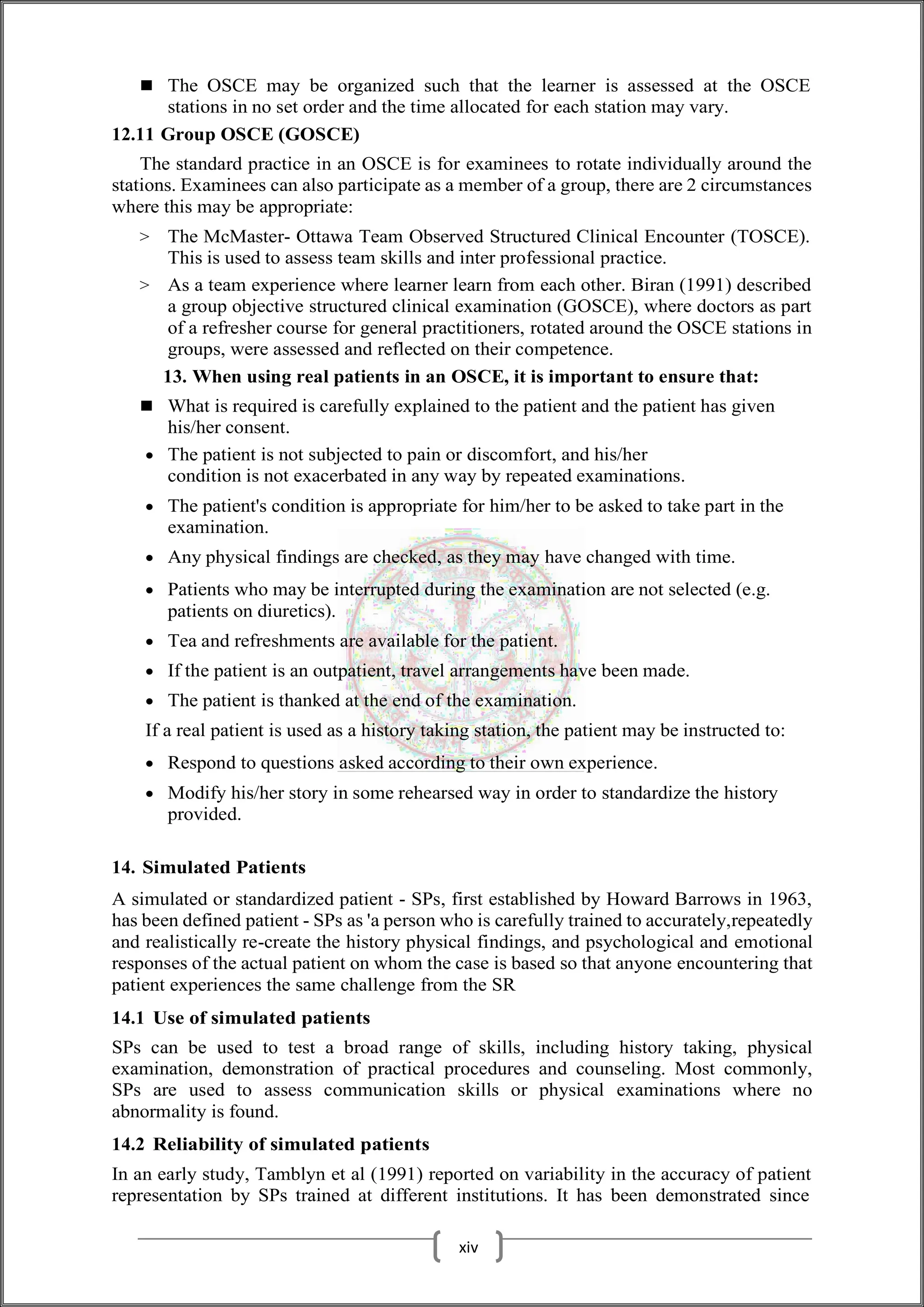 The OSCE may be organized such that the learner is assessed at the OSCE
stations in no set order and the time allocated for each station may vary.
12.11 Group OSCE (GOSCE)
The standard practice in an OSCE is for examinees to rotate individually around the
stations. Examinees can also participate as a member of a group, there are 2 circumstances
where this may be appropriate:
> The McMaster- Ottawa Team Observed Structured Clinical Encounter (TOSCE).
This is used to assess team skills and inter professional practice.
> As a team experience where learner learn from each other. Biran (1991) described
a group objective structured clinical examination (GOSCE), where doctors as part
of a refresher course for general practitioners, rotated around the OSCE stations in
groups, were assessed and reflected on their competence.
13. When using real patients in an OSCE, it is important to ensure that:
 What is required is carefully explained to the patient and the patient has given
his/her consent.
 The patient is not subjected to pain or discomfort, and his/her
condition is not exacerbated in any way by repeated examinations.
 The patient's condition is appropriate for him/her to be asked to take part in the
examination.
 Any physical findings are checked, as they may have changed with time.
 Patients who may be interrupted during the examination are not selected (e.g.
patients on diuretics).
 Tea and refreshments are available for the patient.
 If the patient is an outpatient, travel arrangements have been made.
 The patient is thanked at the end of the examination.
If a real patient is used as a history taking station, the patient may be instructed to:
 Respond to questions asked according to their own experience.
 Modify his/her story in some rehearsed way in order to standardize the history
provided.
14. Simulated Patients
A simulated or standardized patient - SPs, first established by Howard Barrows in 1963,
has been defined patient - SPs as 'a person who is carefully trained to accurately,repeatedly
and realistically re-create the history physical findings, and psychological and emotional
responses of the actual patient on whom the case is based so that anyone encountering that
patient experiences the same challenge from the SR
14.1 Use of simulated patients
SPs can be used to test a broad range of skills, including history taking, physical
examination, demonstration of practical procedures and counseling. Most commonly,
SPs are used to assess communication skills or physical examinations where no
abnormality is found.
14.2 Reliability of simulated patients
In an early study, Tamblyn et al (1991) reported on variability in the accuracy of patient
representation by SPs trained at different institutions. It has been demonstrated since
xiv
 