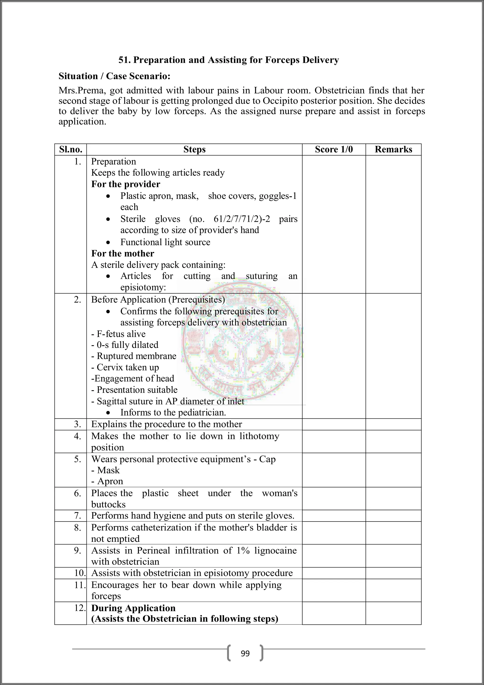 51. Preparation and Assisting for Forceps Delivery
Situation / Case Scenario:
Mrs.Prema, got admitted with labour pains in Labour room. Obstetrician finds that her
second stage of labour is getting prolonged due to Occipito posterior position. She decides
to deliver the baby by low forceps. As the assigned nurse prepare and assist in forceps
application.
Sl.no. Steps Score 1/0 Remarks
1. Preparation
Keeps the following articles ready
For the provider
 Plastic apron, mask, shoe covers, goggles-1
each
 Sterile gloves (no. 61/2/7/71/2)-2 pairs
according to size of provider's hand
 Functional light source
For the mother
A sterile delivery pack containing:
 Articles for cutting and suturing an
episiotomy:
2. Before Application (Prerequisites)
 Confirms the following prerequisites for
assisting forceps delivery with obstetrician
- F-fetus alive
- 0-s fully dilated
- Ruptured membrane
- Cervix taken up
-Engagement of head
- Presentation suitable
- Sagittal suture in AP diameter of inlet
 Informs to the pediatrician.
3. Explains the procedure to the mother
4. Makes the mother to lie down in lithotomy
position
5. Wears personal protective equipment’s - Cap
- Mask
- Apron
6. Places the plastic sheet under the woman's
buttocks
7. Performs hand hygiene and puts on sterile gloves.
8. Performs catheterization if the mother's bladder is
not emptied
9. Assists in Perineal infiltration of 1% lignocaine
with obstetrician
10. Assists with obstetrician in episiotomy procedure
11. Encourages her to bear down while applying
forceps
12. During Application
(Assists the Obstetrician in following steps)
99
 