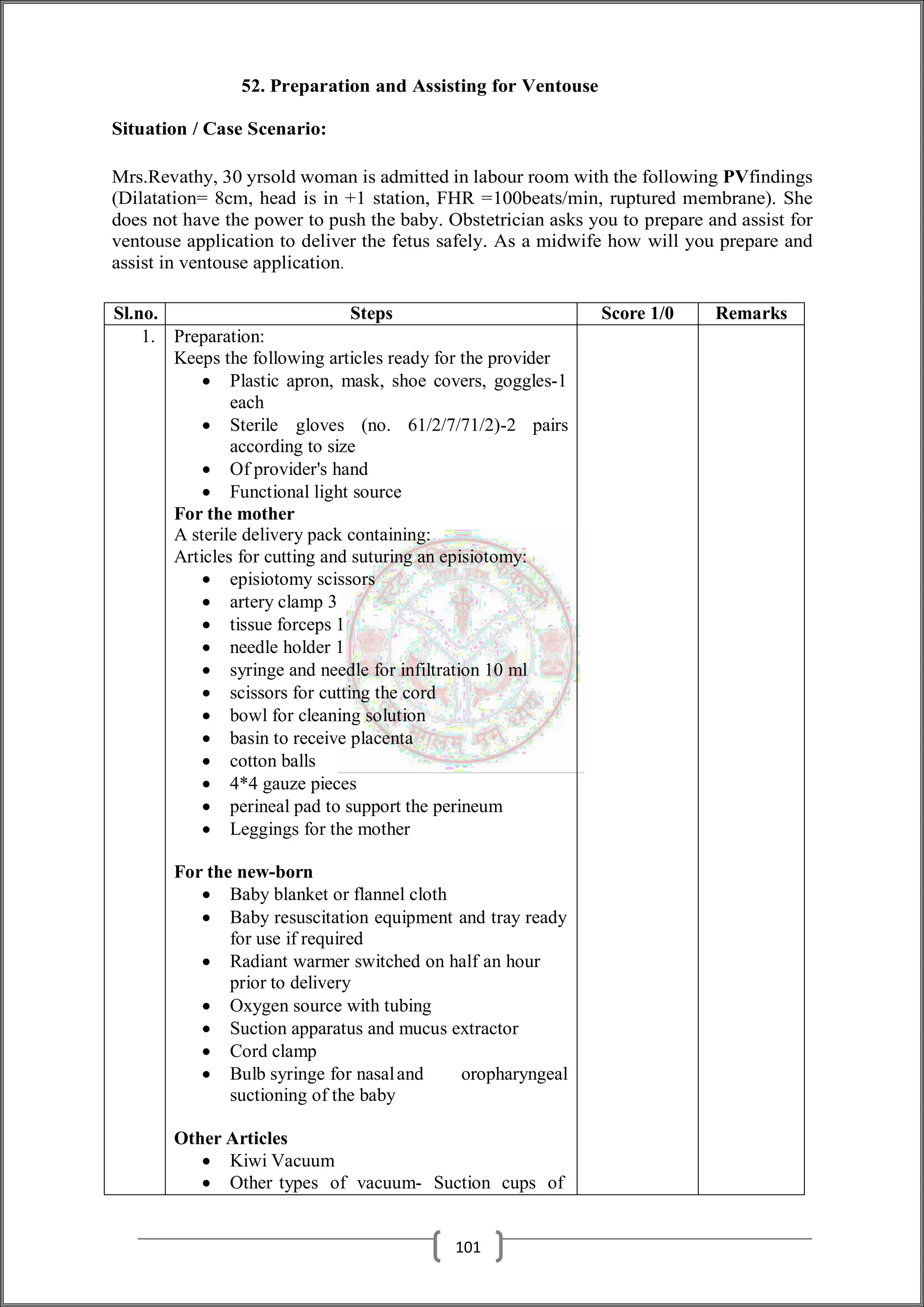 52. Preparation and Assisting for Ventouse
Situation / Case Scenario:
Mrs.Revathy, 30 yrsold woman is admitted in labour room with the following PVfindings
(Dilatation= 8cm, head is in +1 station, FHR =100beats/min, ruptured membrane). She
does not have the power to push the baby. Obstetrician asks you to prepare and assist for
ventouse application to deliver the fetus safely. As a midwife how will you prepare and
assist in ventouse application.
Sl.no. Steps Score 1/0 Remarks
1. Preparation:
Keeps the following articles ready for the provider
 Plastic apron, mask, shoe covers, goggles-1
each
 Sterile gloves (no. 61/2/7/71/2)-2 pairs
according to size
 Of provider's hand
 Functional light source
For the mother
A sterile delivery pack containing:
Articles for cutting and suturing an episiotomy:
 episiotomy scissors
 artery clamp 3
 tissue forceps 1
 needle holder 1
 syringe and needle for infiltration 10 ml
 scissors for cutting the cord
 bowl for cleaning solution
 basin to receive placenta
 cotton balls
 4*4 gauze pieces
 perineal pad to support the perineum
 Leggings for the mother
For the new-born
 Baby blanket or flannel cloth
 Baby resuscitation equipment and tray ready
for use if required
 Radiant warmer switched on half an hour
prior to delivery
 Oxygen source with tubing
 Suction apparatus and mucus extractor
 Cord clamp
 Bulb syringe for nasaland oropharyngeal
suctioning of the baby
Other Articles
 Kiwi Vacuum
 Other types of vacuum- Suction cups of
101
 