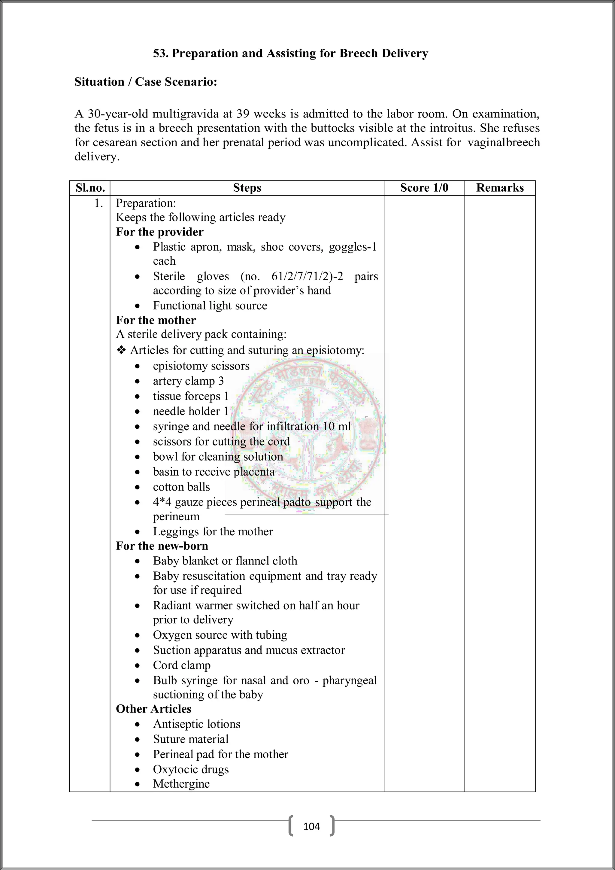 53. Preparation and Assisting for Breech Delivery
Situation / Case Scenario:
A 30-year-old multigravida at 39 weeks is admitted to the labor room. On examination,
the fetus is in a breech presentation with the buttocks visible at the introitus. She refuses
for cesarean section and her prenatal period was uncomplicated. Assist for vaginalbreech
delivery.
Sl.no. Steps Score 1/0 Remarks
1. Preparation:
Keeps the following articles ready
For the provider
 Plastic apron, mask, shoe covers, goggles-1
each
 Sterile gloves (no. 61/2/7/71/2)-2 pairs
according to size of provider’s hand
 Functional light source
For the mother
A sterile delivery pack containing:
❖ Articles for cutting and suturing an episiotomy:
 episiotomy scissors
 artery clamp 3
 tissue forceps 1
 needle holder 1
 syringe and needle for infiltration 10 ml
 scissors for cutting the cord
 bowl for cleaning solution
 basin to receive placenta
 cotton balls
 4*4 gauze pieces perineal padto support the
perineum
 Leggings for the mother
For the new-born
 Baby blanket or flannel cloth
 Baby resuscitation equipment and tray ready
for use if required
 Radiant warmer switched on half an hour
prior to delivery
 Oxygen source with tubing
 Suction apparatus and mucus extractor
 Cord clamp
 Bulb syringe for nasal and oro - pharyngeal
suctioning of the baby
Other Articles
 Antiseptic lotions
 Suture material
 Perineal pad for the mother
 Oxytocic drugs
 Methergine
104
 