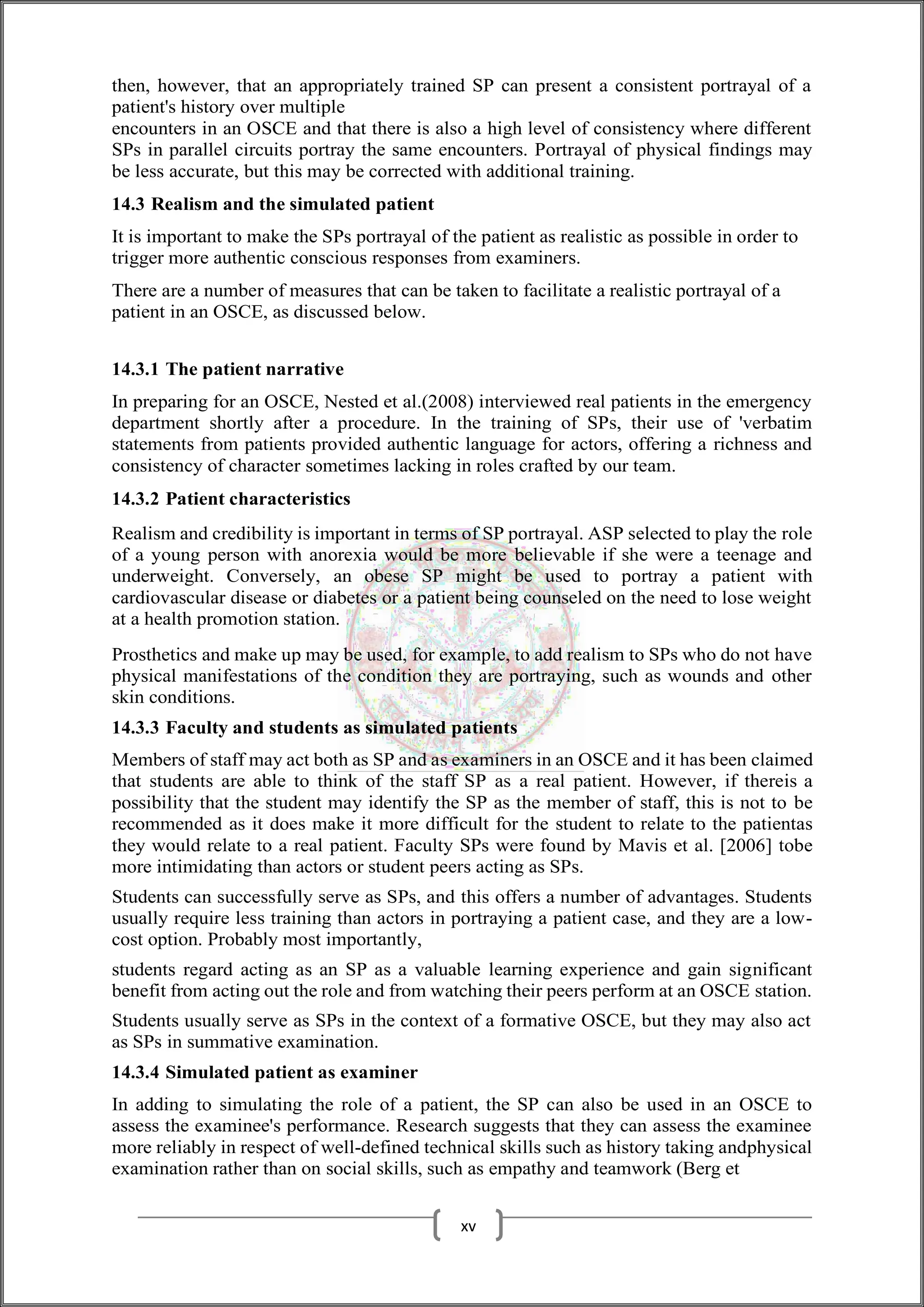 then, however, that an appropriately trained SP can present a consistent portrayal of a
patient's history over multiple
encounters in an OSCE and that there is also a high level of consistency where different
SPs in parallel circuits portray the same encounters. Portrayal of physical findings may
be less accurate, but this may be corrected with additional training.
14.3 Realism and the simulated patient
It is important to make the SPs portrayal of the patient as realistic as possible in order to
trigger more authentic conscious responses from examiners.
There are a number of measures that can be taken to facilitate a realistic portrayal of a
patient in an OSCE, as discussed below.
14.3.1 The patient narrative
In preparing for an OSCE, Nested et al.(2008) interviewed real patients in the emergency
department shortly after a procedure. In the training of SPs, their use of 'verbatim
statements from patients provided authentic language for actors, offering a richness and
consistency of character sometimes lacking in roles crafted by our team.
14.3.2 Patient characteristics
Realism and credibility is important in terms of SP portrayal. ASP selected to play the role
of a young person with anorexia would be more believable if she were a teenage and
underweight. Conversely, an obese SP might be used to portray a patient with
cardiovascular disease or diabetes or a patient being counseled on the need to lose weight
at a health promotion station.
Prosthetics and make up may be used, for example, to add realism to SPs who do not have
physical manifestations of the condition they are portraying, such as wounds and other
skin conditions.
14.3.3 Faculty and students as simulated patients
Members of staff may act both as SP and as examiners in an OSCE and it has been claimed
that students are able to think of the staff SP as a real patient. However, if thereis a
possibility that the student may identify the SP as the member of staff, this is not to be
recommended as it does make it more difficult for the student to relate to the patientas
they would relate to a real patient. Faculty SPs were found by Mavis et al. [2006] tobe
more intimidating than actors or student peers acting as SPs.
Students can successfully serve as SPs, and this offers a number of advantages. Students
usually require less training than actors in portraying a patient case, and they are a low-
cost option. Probably most importantly,
students regard acting as an SP as a valuable learning experience and gain significant
benefit from acting out the role and from watching their peers perform at an OSCE station.
Students usually serve as SPs in the context of a formative OSCE, but they may also act
as SPs in summative examination.
14.3.4 Simulated patient as examiner
In adding to simulating the role of a patient, the SP can also be used in an OSCE to
assess the examinee's performance. Research suggests that they can assess the examinee
more reliably in respect of well-defined technical skills such as history taking andphysical
examination rather than on social skills, such as empathy and teamwork (Berg et
xv
 