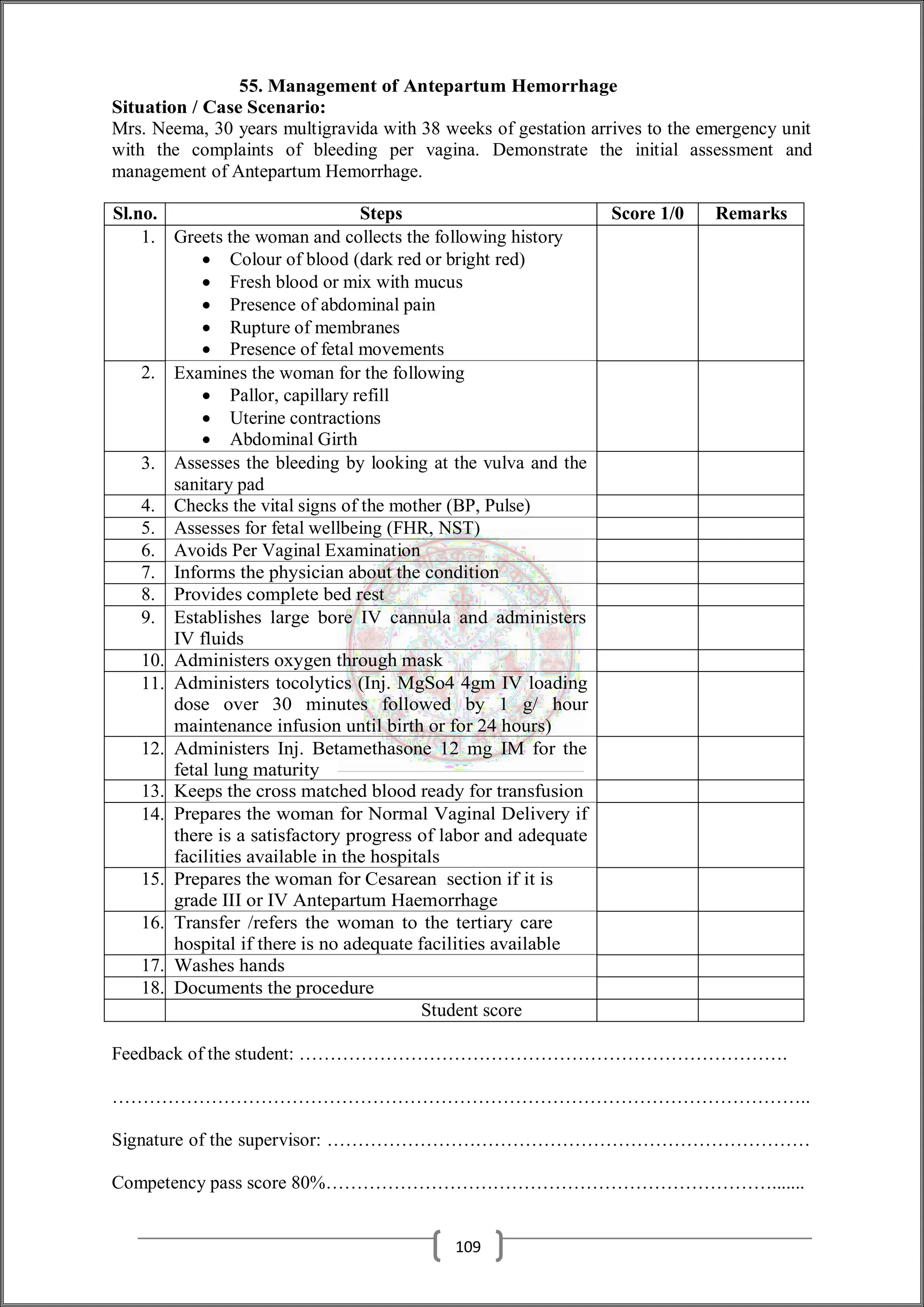 55. Management of Antepartum Hemorrhage
Situation / Case Scenario:
Mrs. Neema, 30 years multigravida with 38 weeks of gestation arrives to the emergency unit
with the complaints of bleeding per vagina. Demonstrate the initial assessment and
management of Antepartum Hemorrhage.
Sl.no. Steps Score 1/0 Remarks
1. Greets the woman and collects the following history
 Colour of blood (dark red or bright red)
 Fresh blood or mix with mucus
 Presence of abdominal pain
 Rupture of membranes
 Presence of fetal movements
2. Examines the woman for the following
 Pallor, capillary refill
 Uterine contractions
 Abdominal Girth
3. Assesses the bleeding by looking at the vulva and the
sanitary pad
4. Checks the vital signs of the mother (BP, Pulse)
5. Assesses for fetal wellbeing (FHR, NST)
6. Avoids Per Vaginal Examination
7. Informs the physician about the condition
8. Provides complete bed rest
9. Establishes large bore IV cannula and administers
IV fluids
10. Administers oxygen through mask
11. Administers tocolytics (Inj. MgSo4 4gm IV loading
dose over 30 minutes followed by 1 g/ hour
maintenance infusion until birth or for 24 hours)
12. Administers Inj. Betamethasone 12 mg IM for the
fetal lung maturity
13. Keeps the cross matched blood ready for transfusion
14. Prepares the woman for Normal Vaginal Delivery if
there is a satisfactory progress of labor and adequate
facilities available in the hospitals
15. Prepares the woman for Cesarean section if it is
grade III or IV Antepartum Haemorrhage
16. Transfer /refers the woman to the tertiary care
hospital if there is no adequate facilities available
17. Washes hands
18. Documents the procedure
Student score
Feedback of the student: …………………………………………………………………….
…………………………………………………………………………………………………..
Signature of the supervisor: ……………………………………………………………………
Competency pass score 80%……………………………………………………………….......
109
 