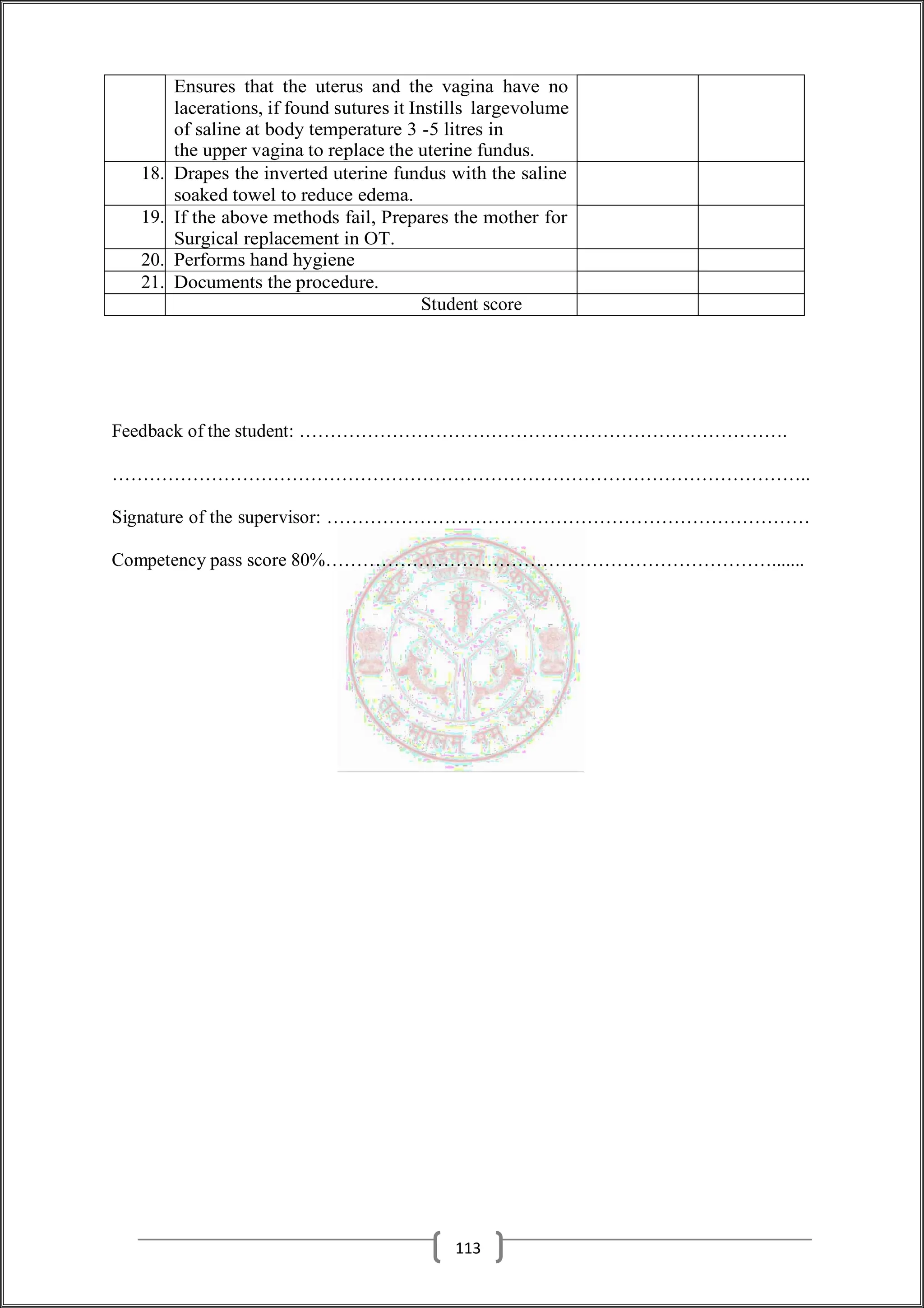 Ensures that the uterus and the vagina have no
lacerations, if found sutures it Instills largevolume
of saline at body temperature 3 -5 litres in
the upper vagina to replace the uterine fundus.
18. Drapes the inverted uterine fundus with the saline
soaked towel to reduce edema.
19. If the above methods fail, Prepares the mother for
Surgical replacement in OT.
20. Performs hand hygiene
21. Documents the procedure.
Student score
Feedback of the student: …………………………………………………………………….
…………………………………………………………………………………………………..
Signature of the supervisor: ……………………………………………………………………
Competency pass score 80%……………………………………………………………….......
113
 