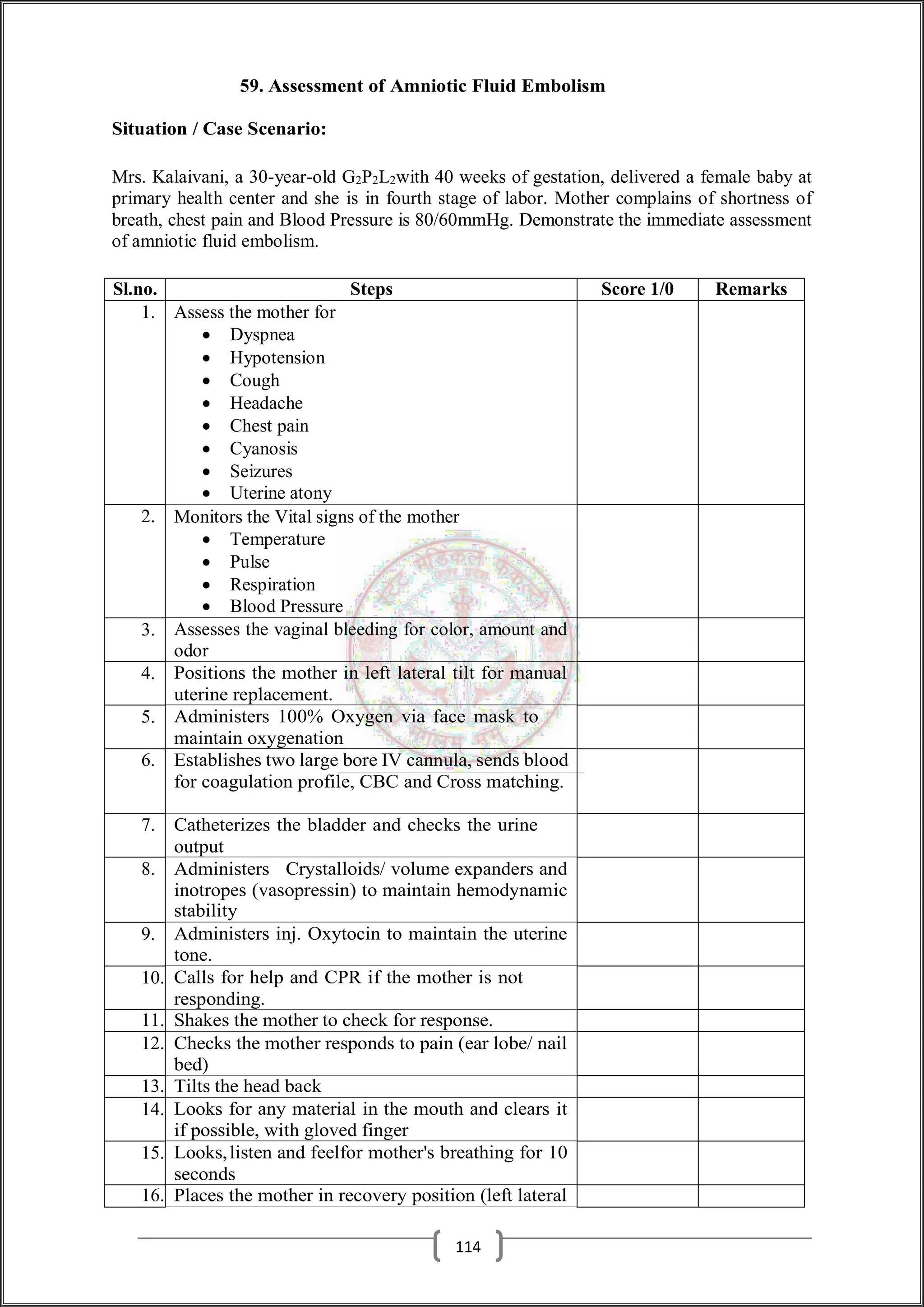 59. Assessment of Amniotic Fluid Embolism
Situation / Case Scenario:
Mrs. Kalaivani, a 30-year-old G2P2L2with 40 weeks of gestation, delivered a female baby at
primary health center and she is in fourth stage of labor. Mother complains of shortness of
breath, chest pain and Blood Pressure is 80/60mmHg. Demonstrate the immediate assessment
of amniotic fluid embolism.
Sl.no. Steps Score 1/0 Remarks
1. Assess the mother for
 Dyspnea
 Hypotension
 Cough
 Headache
 Chest pain
 Cyanosis
 Seizures
 Uterine atony
2. Monitors the Vital signs of the mother
 Temperature
 Pulse
 Respiration
 Blood Pressure
3. Assesses the vaginal bleeding for color, amount and
odor
4. Positions the mother in left lateral tilt for manual
uterine replacement.
5. Administers 100% Oxygen via face mask to
maintain oxygenation
6. Establishes two large bore IV cannula, sends blood
for coagulation profile, CBC and Cross matching.
7. Catheterizes the bladder and checks the urine
output
8. Administers Crystalloids/ volume expanders and
inotropes (vasopressin) to maintain hemodynamic
stability
9. Administers inj. Oxytocin to maintain the uterine
tone.
10. Calls for help and CPR if the mother is not
responding.
11. Shakes the mother to check for response.
12. Checks the mother responds to pain (ear lobe/ nail
bed)
13. Tilts the head back
14. Looks for any material in the mouth and clears it
if possible, with gloved finger
15. Looks,listen and feelfor mother's breathing for 10
seconds
16. Places the mother in recovery position (left lateral
114
 