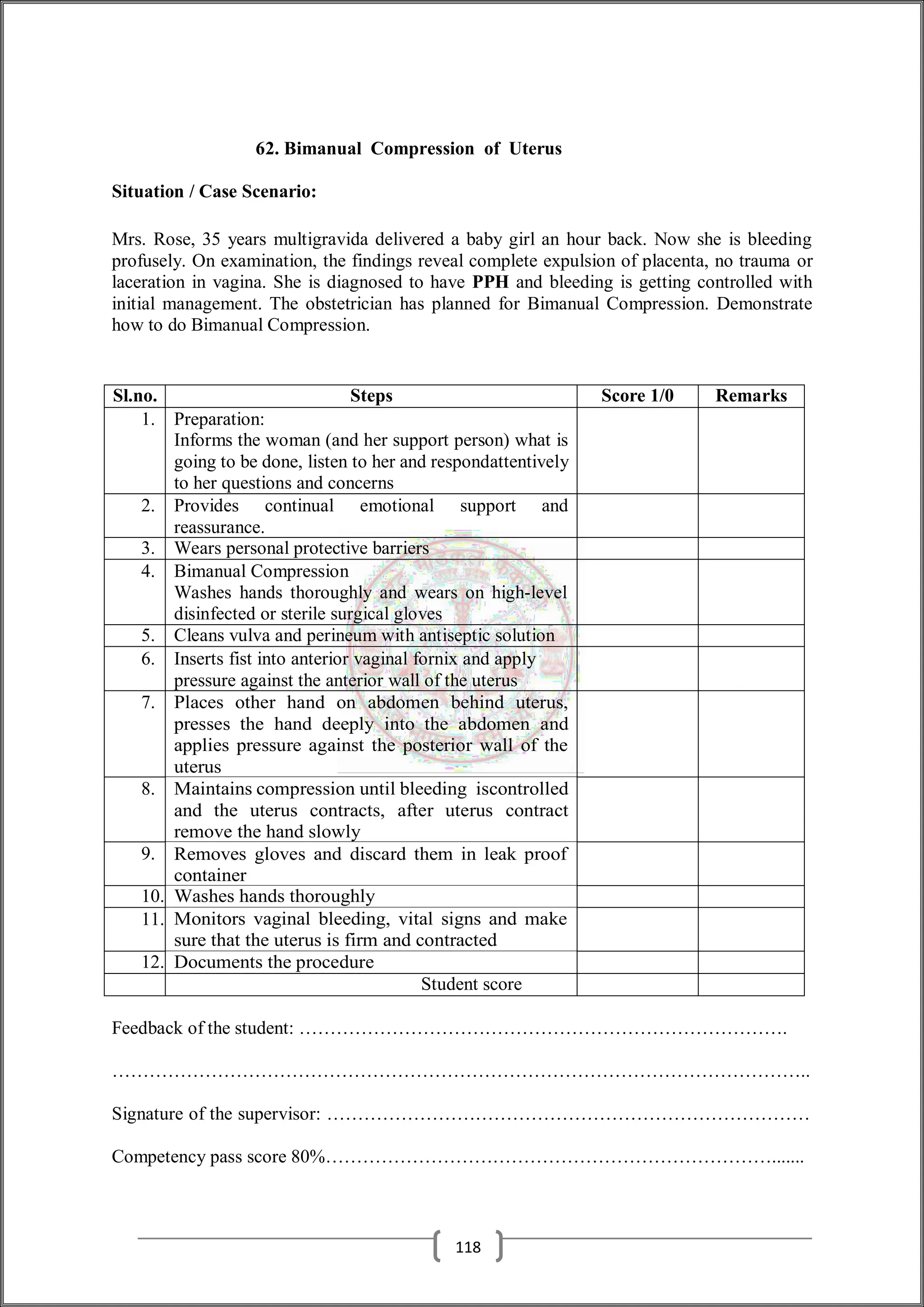 62. Bimanual Compression of Uterus
Situation / Case Scenario:
Mrs. Rose, 35 years multigravida delivered a baby girl an hour back. Now she is bleeding
profusely. On examination, the findings reveal complete expulsion of placenta, no trauma or
laceration in vagina. She is diagnosed to have PPH and bleeding is getting controlled with
initial management. The obstetrician has planned for Bimanual Compression. Demonstrate
how to do Bimanual Compression.
Sl.no. Steps Score 1/0 Remarks
1. Preparation:
Informs the woman (and her support person) what is
going to be done, listen to her and respondattentively
to her questions and concerns
2. Provides continual emotional support and
reassurance.
3. Wears personal protective barriers
4. Bimanual Compression
Washes hands thoroughly and wears on high-level
disinfected or sterile surgical gloves
5. Cleans vulva and perineum with antiseptic solution
6. Inserts fist into anterior vaginal fornix and apply
pressure against the anterior wall of the uterus
7. Places other hand on abdomen behind uterus,
presses the hand deeply into the abdomen and
applies pressure against the posterior wall of the
uterus
8. Maintains compression until bleeding iscontrolled
and the uterus contracts, after uterus contract
remove the hand slowly
9. Removes gloves and discard them in leak proof
container
10. Washes hands thoroughly
11. Monitors vaginal bleeding, vital signs and make
sure that the uterus is firm and contracted
12. Documents the procedure
Student score
Feedback of the student: …………………………………………………………………….
…………………………………………………………………………………………………..
Signature of the supervisor: ……………………………………………………………………
Competency pass score 80%……………………………………………………………….......
118
 