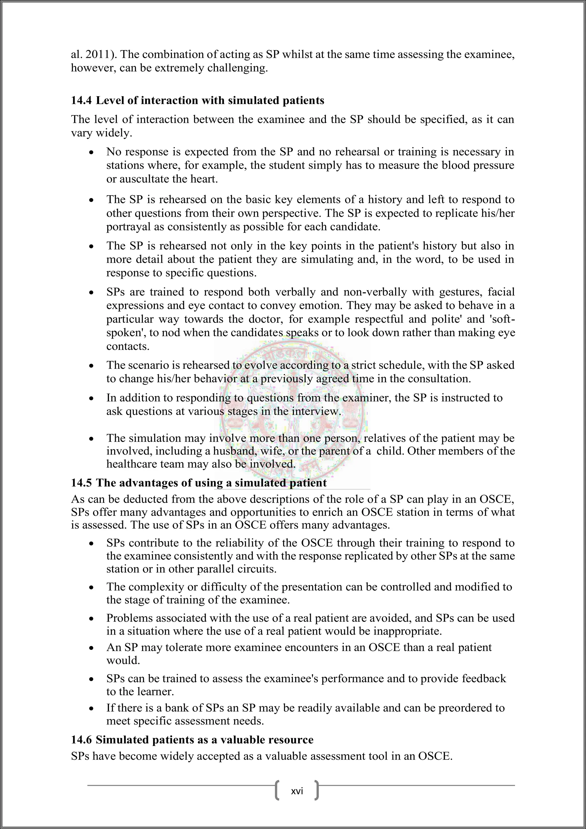 al. 2011). The combination of acting as SP whilst at the same time assessing the examinee,
however, can be extremely challenging.
14.4 Level of interaction with simulated patients
The level of interaction between the examinee and the SP should be specified, as it can
vary widely.
 No response is expected from the SP and no rehearsal or training is necessary in
stations where, for example, the student simply has to measure the blood pressure
or auscultate the heart.
 The SP is rehearsed on the basic key elements of a history and left to respond to
other questions from their own perspective. The SP is expected to replicate his/her
portrayal as consistently as possible for each candidate.
 The SP is rehearsed not only in the key points in the patient's history but also in
more detail about the patient they are simulating and, in the word, to be used in
response to specific questions.
 SPs are trained to respond both verbally and non-verbally with gestures, facial
expressions and eye contact to convey emotion. They may be asked to behave in a
particular way towards the doctor, for example respectful and polite' and 'soft-
spoken', to nod when the candidates speaks or to look down rather than making eye
contacts.
 The scenario is rehearsed to evolve according to a strict schedule, with the SP asked
to change his/her behavior at a previously agreed time in the consultation.
 In addition to responding to questions from the examiner, the SP is instructed to
ask questions at various stages in the interview.
 The simulation may involve more than one person, relatives of the patient may be
involved, including a husband, wife, or the parent of a child. Other members of the
healthcare team may also be involved.
14.5 The advantages of using a simulated patient
As can be deducted from the above descriptions of the role of a SP can play in an OSCE,
SPs offer many advantages and opportunities to enrich an OSCE station in terms of what
is assessed. The use of SPs in an OSCE offers many advantages.
 SPs contribute to the reliability of the OSCE through their training to respond to
the examinee consistently and with the response replicated by other SPs at the same
station or in other parallel circuits.
 The complexity or difficulty of the presentation can be controlled and modified to
the stage of training of the examinee.
 Problems associated with the use of a real patient are avoided, and SPs can be used
in a situation where the use of a real patient would be inappropriate.
 An SP may tolerate more examinee encounters in an OSCE than a real patient
would.
 SPs can be trained to assess the examinee's performance and to provide feedback
to the learner.
 If there is a bank of SPs an SP may be readily available and can be preordered to
meet specific assessment needs.
14.6 Simulated patients as a valuable resource
SPs have become widely accepted as a valuable assessment tool in an OSCE.
xvi
 