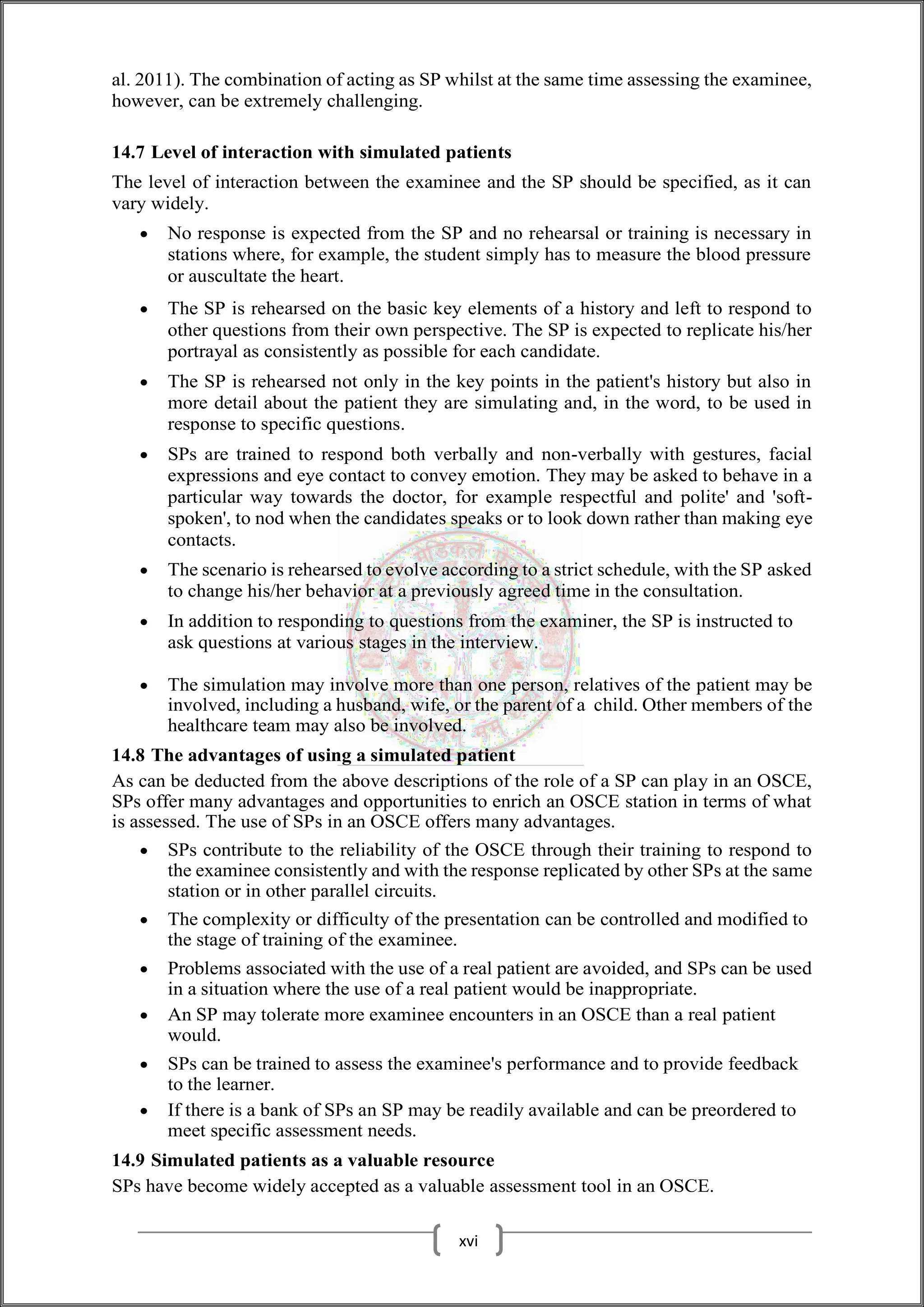 al. 2011). The combination of acting as SP whilst at the same time assessing the examinee,
however, can be extremely challenging.
14.7 Level of interaction with simulated patients
The level of interaction between the examinee and the SP should be specified, as it can
vary widely.
 No response is expected from the SP and no rehearsal or training is necessary in
stations where, for example, the student simply has to measure the blood pressure
or auscultate the heart.
 The SP is rehearsed on the basic key elements of a history and left to respond to
other questions from their own perspective. The SP is expected to replicate his/her
portrayal as consistently as possible for each candidate.
 The SP is rehearsed not only in the key points in the patient's history but also in
more detail about the patient they are simulating and, in the word, to be used in
response to specific questions.
 SPs are trained to respond both verbally and non-verbally with gestures, facial
expressions and eye contact to convey emotion. They may be asked to behave in a
particular way towards the doctor, for example respectful and polite' and 'soft-
spoken', to nod when the candidates speaks or to look down rather than making eye
contacts.
 The scenario is rehearsed to evolve according to a strict schedule, with the SP asked
to change his/her behavior at a previously agreed time in the consultation.
 In addition to responding to questions from the examiner, the SP is instructed to
ask questions at various stages in the interview.
 The simulation may involve more than one person, relatives of the patient may be
involved, including a husband, wife, or the parent of a child. Other members of the
healthcare team may also be involved.
14.8 The advantages of using a simulated patient
As can be deducted from the above descriptions of the role of a SP can play in an OSCE,
SPs offer many advantages and opportunities to enrich an OSCE station in terms of what
is assessed. The use of SPs in an OSCE offers many advantages.
 SPs contribute to the reliability of the OSCE through their training to respond to
the examinee consistently and with the response replicated by other SPs at the same
station or in other parallel circuits.
 The complexity or difficulty of the presentation can be controlled and modified to
the stage of training of the examinee.
 Problems associated with the use of a real patient are avoided, and SPs can be used
in a situation where the use of a real patient would be inappropriate.
 An SP may tolerate more examinee encounters in an OSCE than a real patient
would.
 SPs can be trained to assess the examinee's performance and to provide feedback
to the learner.
 If there is a bank of SPs an SP may be readily available and can be preordered to
meet specific assessment needs.
14.9 Simulated patients as a valuable resource
SPs have become widely accepted as a valuable assessment tool in an OSCE.
xvi
 