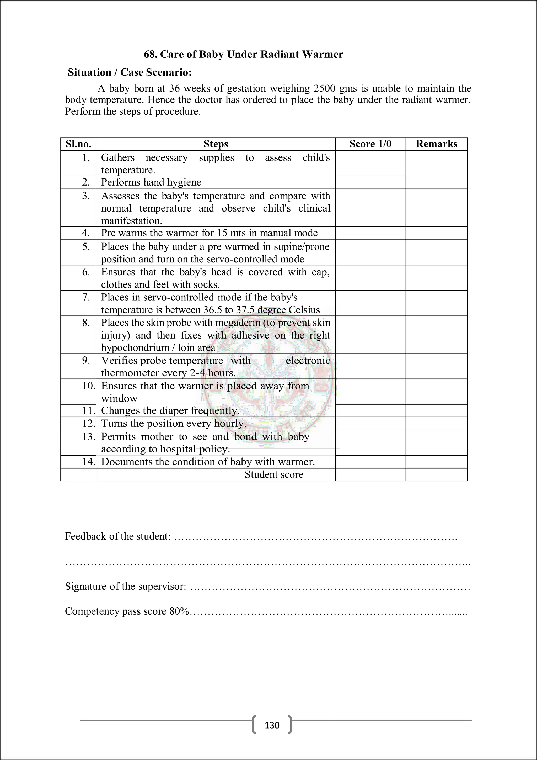 68. Care of Baby Under Radiant Warmer
Situation / Case Scenario:
A baby born at 36 weeks of gestation weighing 2500 gms is unable to maintain the
body temperature. Hence the doctor has ordered to place the baby under the radiant warmer.
Perform the steps of procedure.
Sl.no. Steps Score 1/0 Remarks
1. Gathers necessary supplies to assess child's
temperature.
2. Performs hand hygiene
3. Assesses the baby's temperature and compare with
normal temperature and observe child's clinical
manifestation.
4. Pre warms the warmer for 15 mts in manual mode
5. Places the baby under a pre warmed in supine/prone
position and turn on the servo-controlled mode
6. Ensures that the baby's head is covered with cap,
clothes and feet with socks.
7. Places in servo-controlled mode if the baby's
temperature is between 36.5 to 37.5 degree Celsius
8. Places the skin probe with megaderm (to prevent skin
injury) and then fixes with adhesive on the right
hypochondrium / loin area
9. Verifies probe temperature with electronic
thermometer every 2-4 hours.
10. Ensures that the warmer is placed away from
window
11. Changes the diaper frequently.
12. Turns the position every hourly.
13. Permits mother to see and bond with baby
according to hospital policy.
14. Documents the condition of baby with warmer.
Student score
Feedback of the student: …………………………………………………………………….
…………………………………………………………………………………………………..
Signature of the supervisor: ……………………………………………………………………
Competency pass score 80%……………………………………………………………….......
130
 