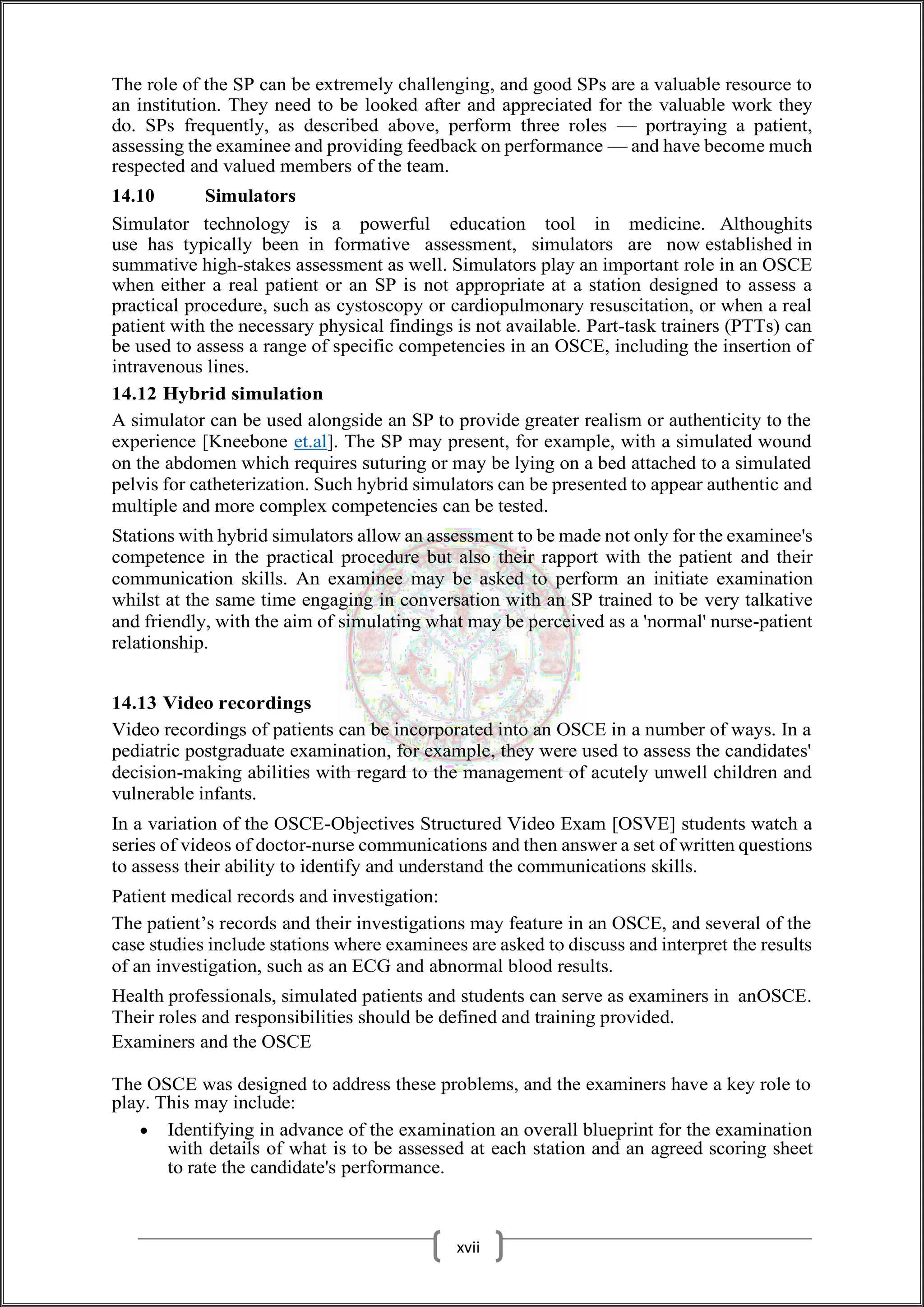 The role of the SP can be extremely challenging, and good SPs are a valuable resource to
an institution. They need to be looked after and appreciated for the valuable work they
do. SPs frequently, as described above, perform three roles — portraying a patient,
assessing the examinee and providing feedback on performance — and have become much
respected and valued members of the team.
14.10 Simulators
Simulator technology is a powerful education tool in medicine. Althoughits
use has typically been in formative assessment, simulators are now established in
summative high-stakes assessment as well. Simulators play an important role in an OSCE
when either a real patient or an SP is not appropriate at a station designed to assess a
practical procedure, such as cystoscopy or cardiopulmonary resuscitation, or when a real
patient with the necessary physical findings is not available. Part-task trainers (PTTs) can
be used to assess a range of specific competencies in an OSCE, including the insertion of
intravenous lines.
14.12 Hybrid simulation
A simulator can be used alongside an SP to provide greater realism or authenticity to the
experience [Kneebone et.al]. The SP may present, for example, with a simulated wound
on the abdomen which requires suturing or may be lying on a bed attached to a simulated
pelvis for catheterization. Such hybrid simulators can be presented to appear authentic and
multiple and more complex competencies can be tested.
Stations with hybrid simulators allow an assessment to be made not only for the examinee's
competence in the practical procedure but also their rapport with the patient and their
communication skills. An examinee may be asked to perform an initiate examination
whilst at the same time engaging in conversation with an SP trained to be very talkative
and friendly, with the aim of simulating what may be perceived as a 'normal' nurse-patient
relationship.
14.13 Video recordings
Video recordings of patients can be incorporated into an OSCE in a number of ways. In a
pediatric postgraduate examination, for example, they were used to assess the candidates'
decision-making abilities with regard to the management of acutely unwell children and
vulnerable infants.
In a variation of the OSCE-Objectives Structured Video Exam [OSVE] students watch a
series of videos of doctor-nurse communications and then answer a set of written questions
to assess their ability to identify and understand the communications skills.
Patient medical records and investigation:
The patient’s records and their investigations may feature in an OSCE, and several of the
case studies include stations where examinees are asked to discuss and interpret the results
of an investigation, such as an ECG and abnormal blood results.
Health professionals, simulated patients and students can serve as examiners in anOSCE.
Their roles and responsibilities should be defined and training provided.
Examiners and the OSCE
The OSCE was designed to address these problems, and the examiners have a key role to
play. This may include:
 Identifying in advance of the examination an overall blueprint for the examination
with details of what is to be assessed at each station and an agreed scoring sheet
to rate the candidate's performance.
xvii
 
