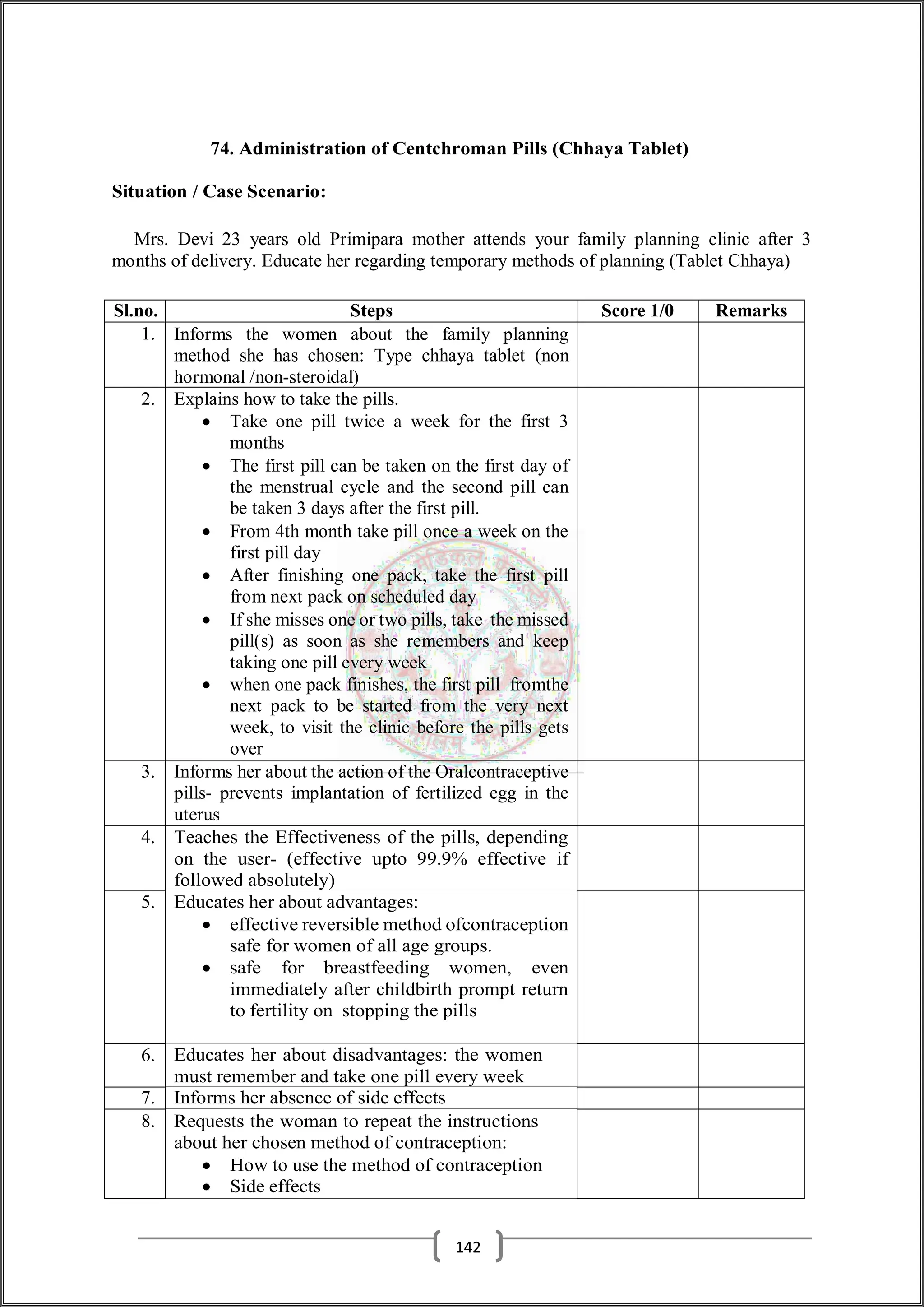 74. Administration of Centchroman Pills (Chhaya Tablet)
Situation / Case Scenario:
Mrs. Devi 23 years old Primipara mother attends your family planning clinic after 3
months of delivery. Educate her regarding temporary methods of planning (Tablet Chhaya)
Sl.no. Steps Score 1/0 Remarks
1. Informs the women about the family planning
method she has chosen: Type chhaya tablet (non
hormonal /non-steroidal)
2. Explains how to take the pills.
 Take one pill twice a week for the first 3
months
 The first pill can be taken on the first day of
the menstrual cycle and the second pill can
be taken 3 days after the first pill.
 From 4th month take pill once a week on the
first pill day
 After finishing one pack, take the first pill
from next pack on scheduled day
 If she misses one or two pills, take the missed
pill(s) as soon as she remembers and keep
taking one pill every week
 when one pack finishes, the first pill fromthe
next pack to be started from the very next
week, to visit the clinic before the pills gets
over
3. Informs her about the action of the Oralcontraceptive
pills- prevents implantation of fertilized egg in the
uterus
4. Teaches the Effectiveness of the pills, depending
on the user- (effective upto 99.9% effective if
followed absolutely)
5. Educates her about advantages:
 effective reversible method ofcontraception
safe for women of all age groups.
 safe for breastfeeding women, even
immediately after childbirth prompt return
to fertility on stopping the pills
6. Educates her about disadvantages: the women
must remember and take one pill every week
7. Informs her absence of side effects
8. Requests the woman to repeat the instructions
about her chosen method of contraception:
 How to use the method of contraception
 Side effects
142
 