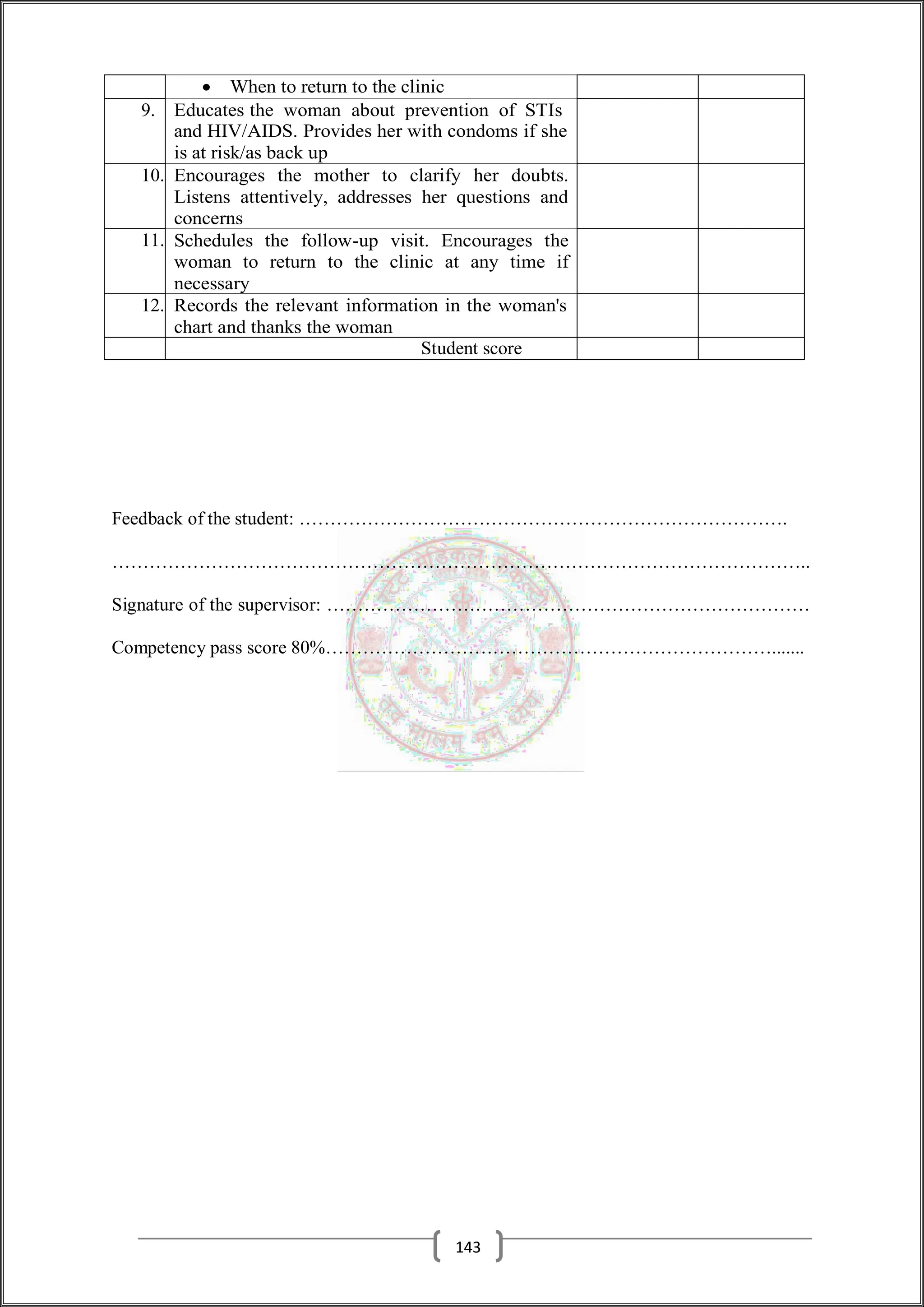  When to return to the clinic
9. Educates the woman about prevention of STIs
and HIV/AIDS. Provides her with condoms if she
is at risk/as back up
10. Encourages the mother to clarify her doubts.
Listens attentively, addresses her questions and
concerns
11. Schedules the follow-up visit. Encourages the
woman to return to the clinic at any time if
necessary
12. Records the relevant information in the woman's
chart and thanks the woman
Student score
Feedback of the student: …………………………………………………………………….
…………………………………………………………………………………………………..
Signature of the supervisor: ……………………………………………………………………
Competency pass score 80%……………………………………………………………….......
143
 