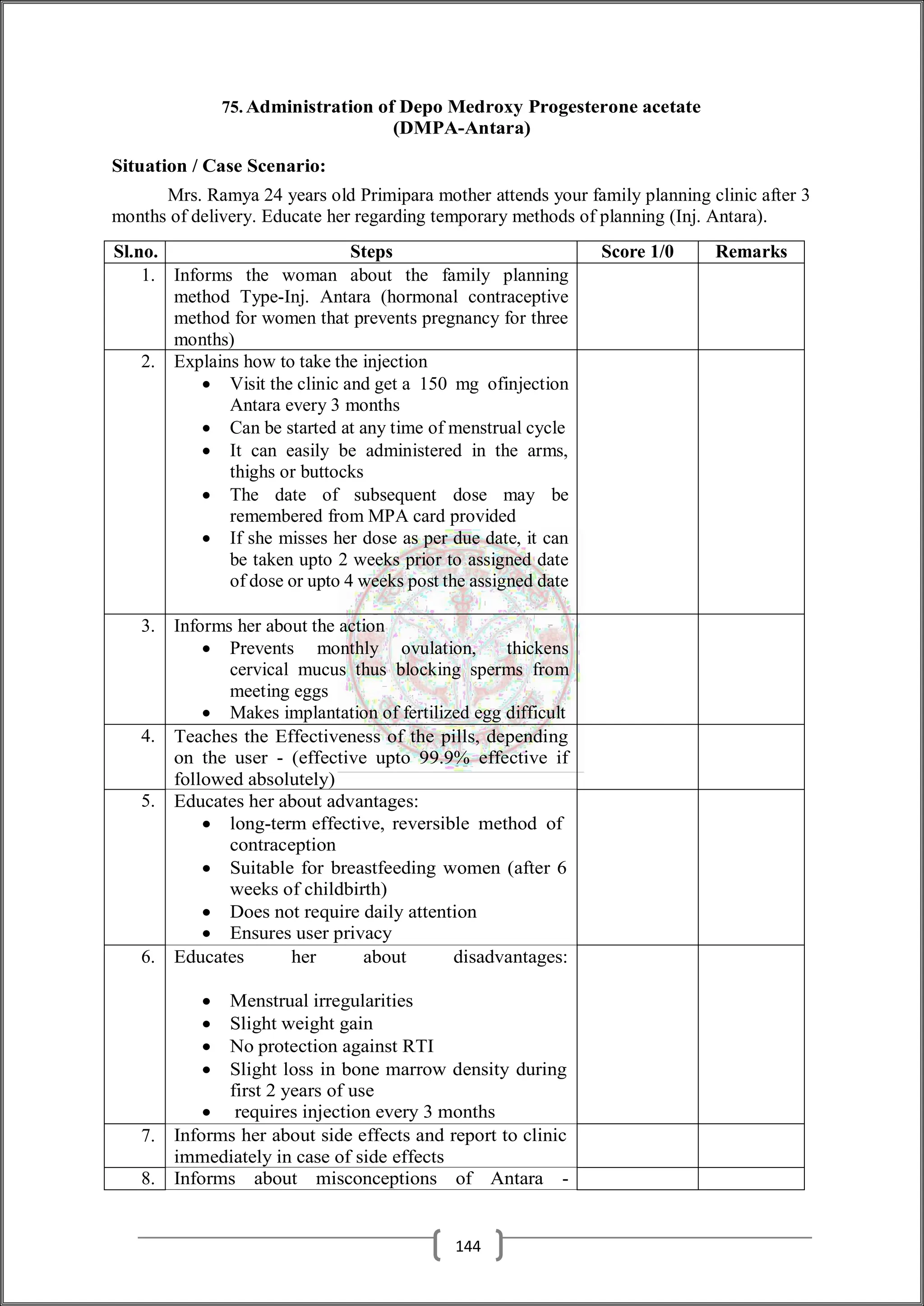 75. Administration of Depo Medroxy Progesterone acetate
(DMPA-Antara)
Situation / Case Scenario:
Mrs. Ramya 24 years old Primipara mother attends your family planning clinic after 3
months of delivery. Educate her regarding temporary methods of planning (Inj. Antara).
Sl.no. Steps Score 1/0 Remarks
1. Informs the woman about the family planning
method Type-Inj. Antara (hormonal contraceptive
method for women that prevents pregnancy for three
months)
2. Explains how to take the injection
 Visit the clinic and get a 150 mg ofinjection
Antara every 3 months
 Can be started at any time of menstrual cycle
 It can easily be administered in the arms,
thighs or buttocks
 The date of subsequent dose may be
remembered from MPA card provided
 If she misses her dose as per due date, it can
be taken upto 2 weeks prior to assigned date
of dose or upto 4 weeks post the assigned date
3. Informs her about the action
 Prevents monthly ovulation, thickens
cervical mucus thus blocking sperms from
meeting eggs
 Makes implantation of fertilized egg difficult
4. Teaches the Effectiveness of the pills, depending
on the user - (effective upto 99.9% effective if
followed absolutely)
5. Educates her about advantages:
 long-term effective, reversible method of
contraception
 Suitable for breastfeeding women (after 6
weeks of childbirth)
 Does not require daily attention
 Ensures user privacy
6. Educates her about disadvantages:
 Menstrual irregularities
 Slight weight gain
 No protection against RTI
 Slight loss in bone marrow density during
first 2 years of use
 requires injection every 3 months
7. Informs her about side effects and report to clinic
immediately in case of side effects
8. Informs about misconceptions of Antara -
144
 