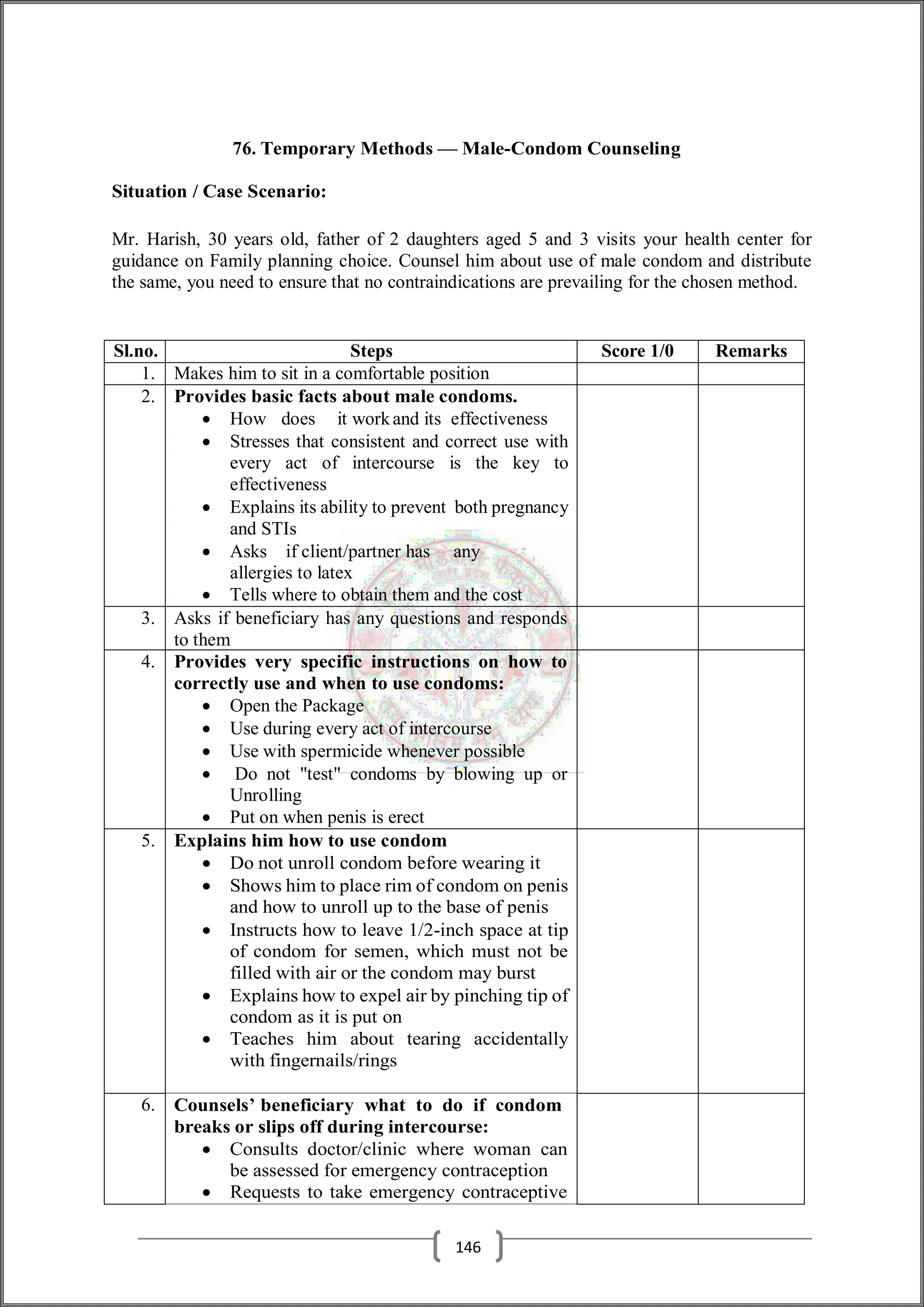 76. Temporary Methods — Male-Condom Counseling
Situation / Case Scenario:
Mr. Harish, 30 years old, father of 2 daughters aged 5 and 3 visits your health center for
guidance on Family planning choice. Counsel him about use of male condom and distribute
the same, you need to ensure that no contraindications are prevailing for the chosen method.
Sl.no. Steps Score 1/0 Remarks
1. Makes him to sit in a comfortable position
2. Provides basic facts about male condoms.
 How does it workand its effectiveness
 Stresses that consistent and correct use with
every act of intercourse is the key to
effectiveness
 Explains its ability to prevent both pregnancy
and STIs
 Asks if client/partner has any
allergies to latex
 Tells where to obtain them and the cost
3. Asks if beneficiary has any questions and responds
to them
4. Provides very specific instructions on how to
correctly use and when to use condoms:
 Open the Package
 Use during every act of intercourse
 Use with spermicide whenever possible
 Do not "test" condoms by blowing up or
Unrolling
 Put on when penis is erect
5. Explains him how to use condom
 Do not unroll condom before wearing it
 Shows him to place rim of condom on penis
and how to unroll up to the base of penis
 Instructs how to leave 1/2-inch space at tip
of condom for semen, which must not be
filled with air or the condom may burst
 Explains how to expel air by pinching tip of
condom as it is put on
 Teaches him about tearing accidentally
with fingernails/rings
6. Counsels’ beneficiary what to do if condom
breaks or slips off during intercourse:
 Consults doctor/clinic where woman can
be assessed for emergency contraception
 Requests to take emergency contraceptive
146
 