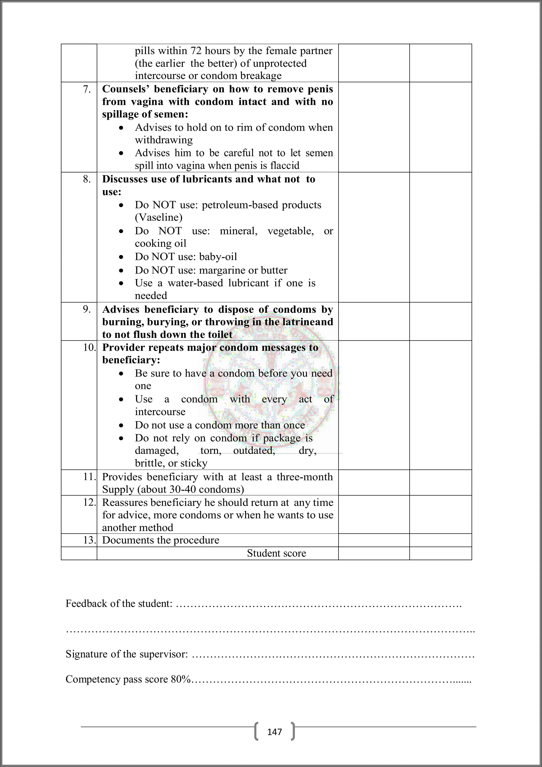 pills within 72 hours by the female partner
(the earlier the better) of unprotected
intercourse or condom breakage
7. Counsels’ beneficiary on how to remove penis
from vagina with condom intact and with no
spillage of semen:
 Advises to hold on to rim of condom when
withdrawing
 Advises him to be careful not to let semen
spill into vagina when penis is flaccid
8. Discusses use of lubricants and what not to
use:
 Do NOT use: petroleum-based products
(Vaseline)
 Do NOT use: mineral, vegetable, or
cooking oil
 Do NOT use: baby-oil
 Do NOT use: margarine or butter
 Use a water-based lubricant if one is
needed
9. Advises beneficiary to dispose of condoms by
burning, burying, or throwing in the latrineand
to not flush down the toilet
10. Provider repeats major condom messages to
beneficiary:
 Be sure to have a condom before you need
one
 Use a condom with every act of
intercourse
 Do not use a condom more than once
 Do not rely on condom if package is
damaged, torn, outdated, dry,
brittle, or sticky
11. Provides beneficiary with at least a three-month
Supply (about 30-40 condoms)
12. Reassures beneficiary he should return at any time
for advice, more condoms or when he wants to use
another method
13. Documents the procedure
Student score
Feedback of the student: …………………………………………………………………….
…………………………………………………………………………………………………..
Signature of the supervisor: ……………………………………………………………………
Competency pass score 80%……………………………………………………………….......
147
 