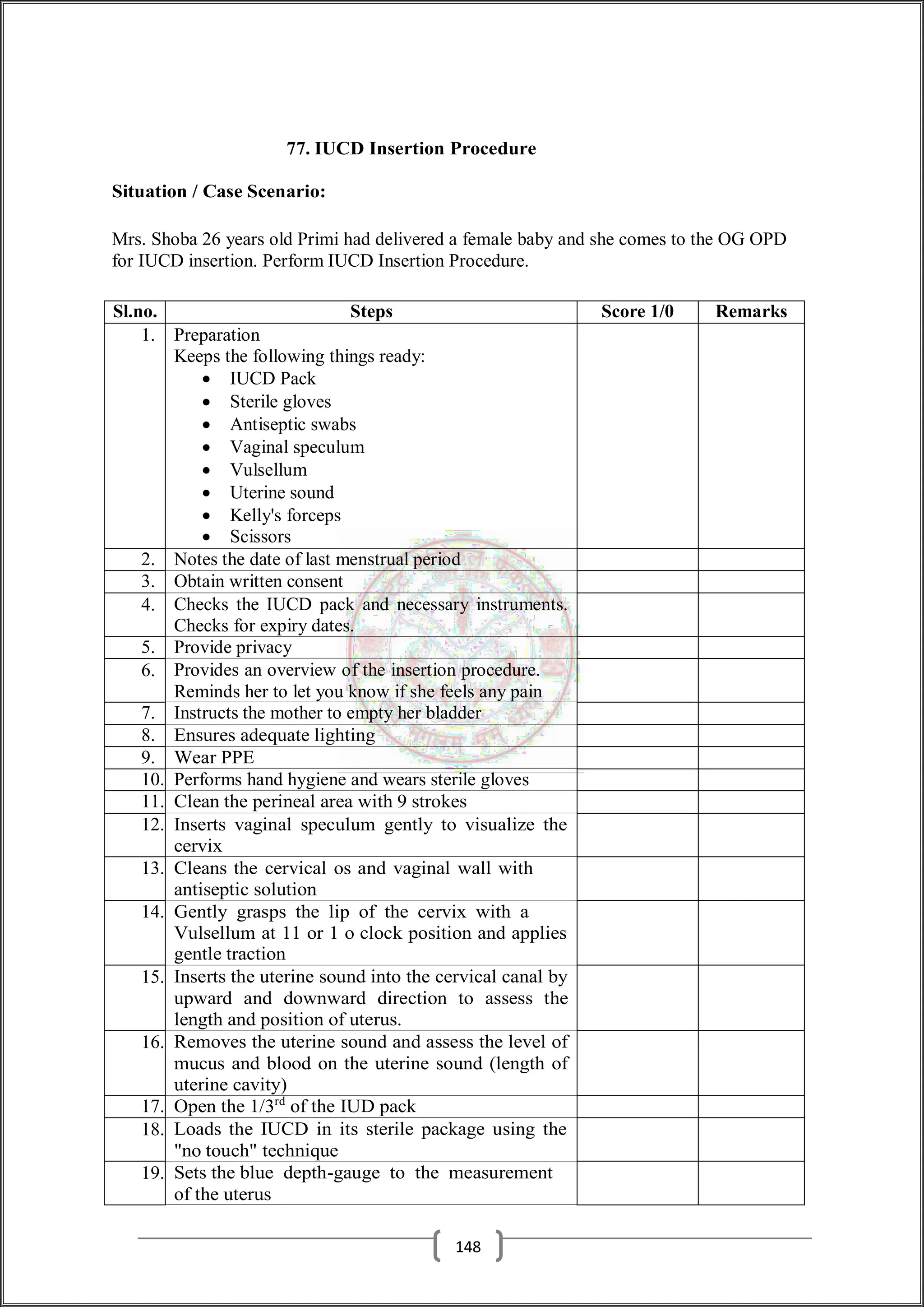 77. IUCD Insertion Procedure
Situation / Case Scenario:
Mrs. Shoba 26 years old Primi had delivered a female baby and she comes to the OG OPD
for IUCD insertion. Perform IUCD Insertion Procedure.
Sl.no. Steps Score 1/0 Remarks
1. Preparation
Keeps the following things ready:
 IUCD Pack
 Sterile gloves
 Antiseptic swabs
 Vaginal speculum
 Vulsellum
 Uterine sound
 Kelly's forceps
 Scissors
2. Notes the date of last menstrual period
3. Obtain written consent
4. Checks the IUCD pack and necessary instruments.
Checks for expiry dates.
5. Provide privacy
6. Provides an overview of the insertion procedure.
Reminds her to let you know if she feels any pain
7. Instructs the mother to empty her bladder
8. Ensures adequate lighting
9. Wear PPE
10. Performs hand hygiene and wears sterile gloves
11. Clean the perineal area with 9 strokes
12. Inserts vaginal speculum gently to visualize the
cervix
13. Cleans the cervical os and vaginal wall with
antiseptic solution
14. Gently grasps the lip of the cervix with a
Vulsellum at 11 or 1 o clock position and applies
gentle traction
15. Inserts the uterine sound into the cervical canal by
upward and downward direction to assess the
length and position of uterus.
16. Removes the uterine sound and assess the level of
mucus and blood on the uterine sound (length of
uterine cavity)
17. Open the 1/3rd
of the IUD pack
18. Loads the IUCD in its sterile package using the
"no touch" technique
19. Sets the blue depth-gauge to the measurement
of the uterus
148
 