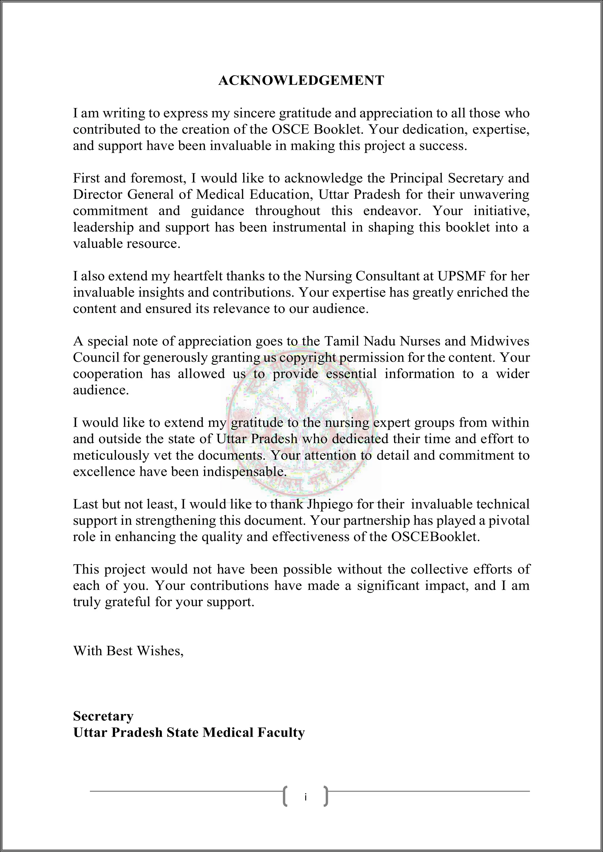 ACKNOWLEDGEMENT
I am writing to express my sincere gratitude and appreciation to all those who
contributed to the creation of the OSCE Booklet. Your dedication, expertise,
and support have been invaluable in making this project a success.
First and foremost, I would like to acknowledge the Principal Secretary and
Director General of Medical Education, Uttar Pradesh for their unwavering
commitment and guidance throughout this endeavor. Your initiative,
leadership and support has been instrumental in shaping this booklet into a
valuable resource.
I also extend my heartfelt thanks to the Nursing Consultant at UPSMF for her
invaluable insights and contributions. Your expertise has greatly enriched the
content and ensured its relevance to our audience.
A special note of appreciation goes to the Tamil Nadu Nurses and Midwives
Council for generously granting us copyright permission for the content. Your
cooperation has allowed us to provide essential information to a wider
audience.
I would like to extend my gratitude to the nursing expert groups from within
and outside the state of Uttar Pradesh who dedicated their time and effort to
meticulously vet the documents. Your attention to detail and commitment to
excellence have been indispensable.
Last but not least, I would like to thank Jhpiego for their invaluable technical
support in strengthening this document. Your partnership has played a pivotal
role in enhancing the quality and effectiveness of the OSCEBooklet.
This project would not have been possible without the collective efforts of
each of you. Your contributions have made a significant impact, and I am
truly grateful for your support.
With Best Wishes,
Secretary
Uttar Pradesh State Medical Faculty
i
 