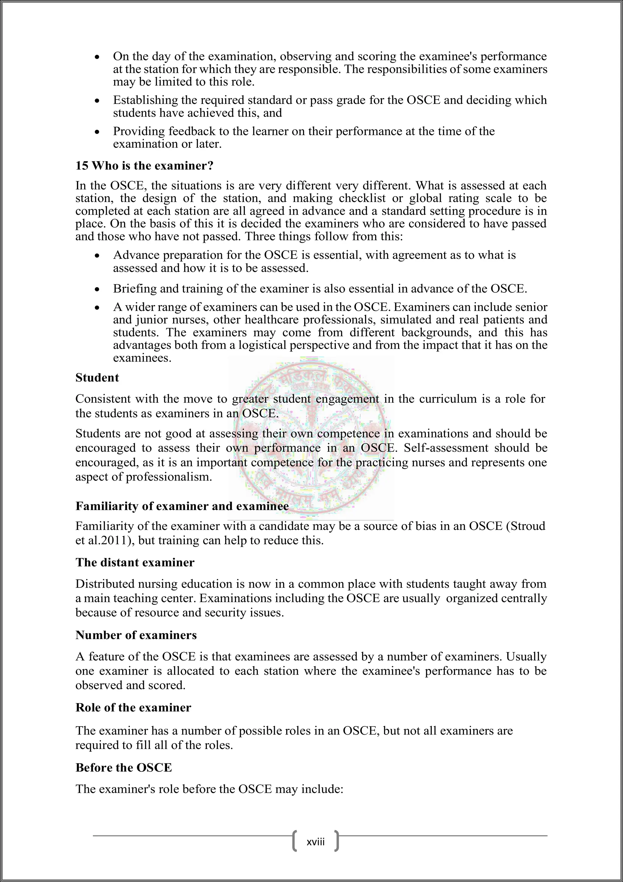  On the day of the examination, observing and scoring the examinee's performance
at the station for which they are responsible. The responsibilities of some examiners
may be limited to this role.
 Establishing the required standard or pass grade for the OSCE and deciding which
students have achieved this, and
 Providing feedback to the learner on their performance at the time of the
examination or later.
15 Who is the examiner?
In the OSCE, the situations is are very different very different. What is assessed at each
station, the design of the station, and making checklist or global rating scale to be
completed at each station are all agreed in advance and a standard setting procedure is in
place. On the basis of this it is decided the examiners who are considered to have passed
and those who have not passed. Three things follow from this:
 Advance preparation for the OSCE is essential, with agreement as to what is
assessed and how it is to be assessed.
 Briefing and training of the examiner is also essential in advance of the OSCE.
 A wider range of examiners can be used in the OSCE. Examiners can include senior
and junior nurses, other healthcare professionals, simulated and real patients and
students. The examiners may come from different backgrounds, and this has
advantages both from a logistical perspective and from the impact that it has on the
examinees.
Student
Consistent with the move to greater student engagement in the curriculum is a role for
the students as examiners in an OSCE.
Students are not good at assessing their own competence in examinations and should be
encouraged to assess their own performance in an OSCE. Self-assessment should be
encouraged, as it is an important competence for the practicing nurses and represents one
aspect of professionalism.
Familiarity of examiner and examinee
Familiarity of the examiner with a candidate may be a source of bias in an OSCE (Stroud
et al.2011), but training can help to reduce this.
The distant examiner
Distributed nursing education is now in a common place with students taught away from
a main teaching center. Examinations including the OSCE are usually organized centrally
because of resource and security issues.
Number of examiners
A feature of the OSCE is that examinees are assessed by a number of examiners. Usually
one examiner is allocated to each station where the examinee's performance has to be
observed and scored.
Role of the examiner
The examiner has a number of possible roles in an OSCE, but not all examiners are
required to fill all of the roles.
Before the OSCE
The examiner's role before the OSCE may include:
xviii
 