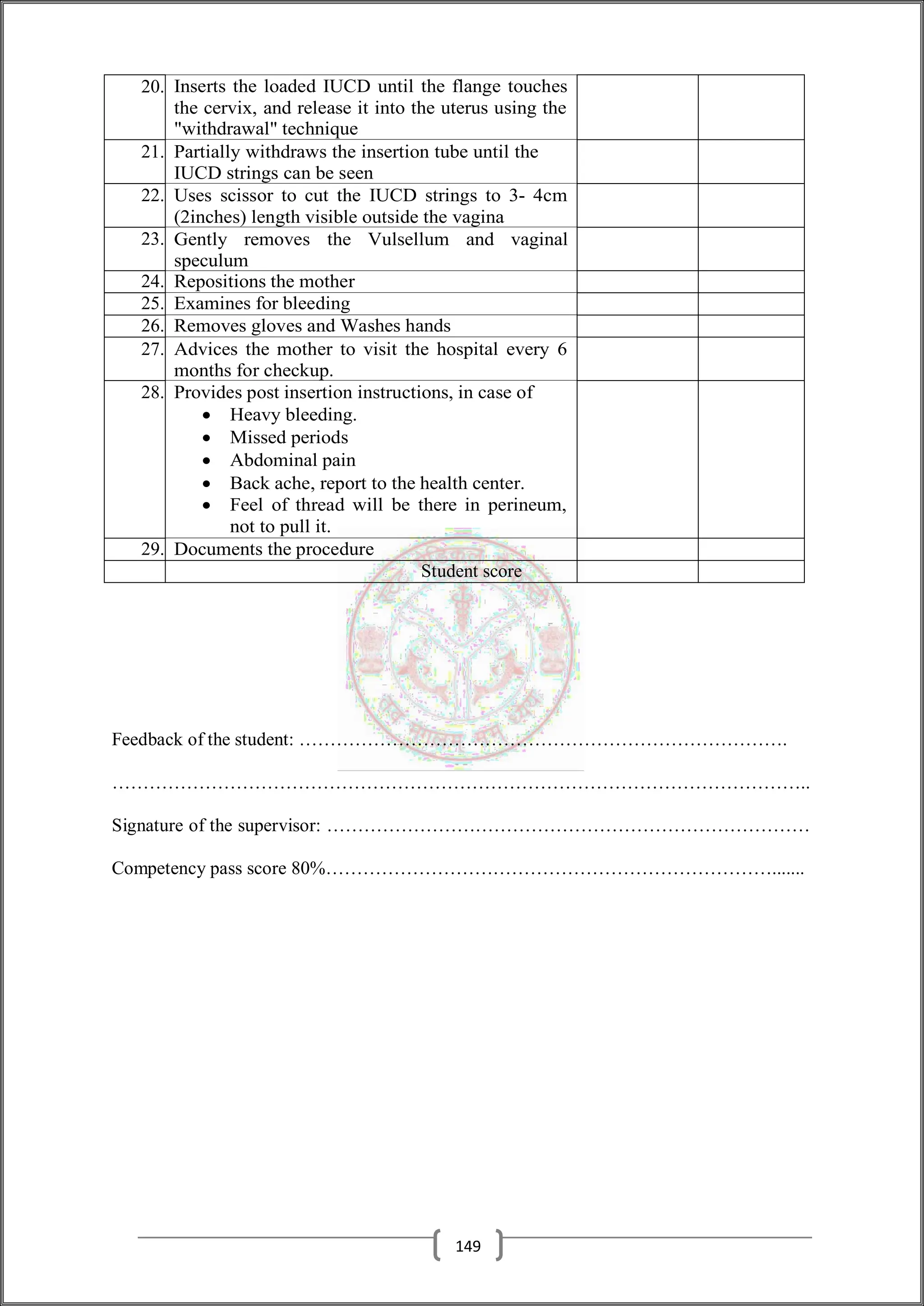 20. Inserts the loaded IUCD until the flange touches
the cervix, and release it into the uterus using the
"withdrawal" technique
21. Partially withdraws the insertion tube until the
IUCD strings can be seen
22. Uses scissor to cut the IUCD strings to 3- 4cm
(2inches) length visible outside the vagina
23. Gently removes the Vulsellum and vaginal
speculum
24. Repositions the mother
25. Examines for bleeding
26. Removes gloves and Washes hands
27. Advices the mother to visit the hospital every 6
months for checkup.
28. Provides post insertion instructions, in case of
 Heavy bleeding.
 Missed periods
 Abdominal pain
 Back ache, report to the health center.
 Feel of thread will be there in perineum,
not to pull it.
29. Documents the procedure
Student score
Feedback of the student: …………………………………………………………………….
…………………………………………………………………………………………………..
Signature of the supervisor: ……………………………………………………………………
Competency pass score 80%……………………………………………………………….......
149
 