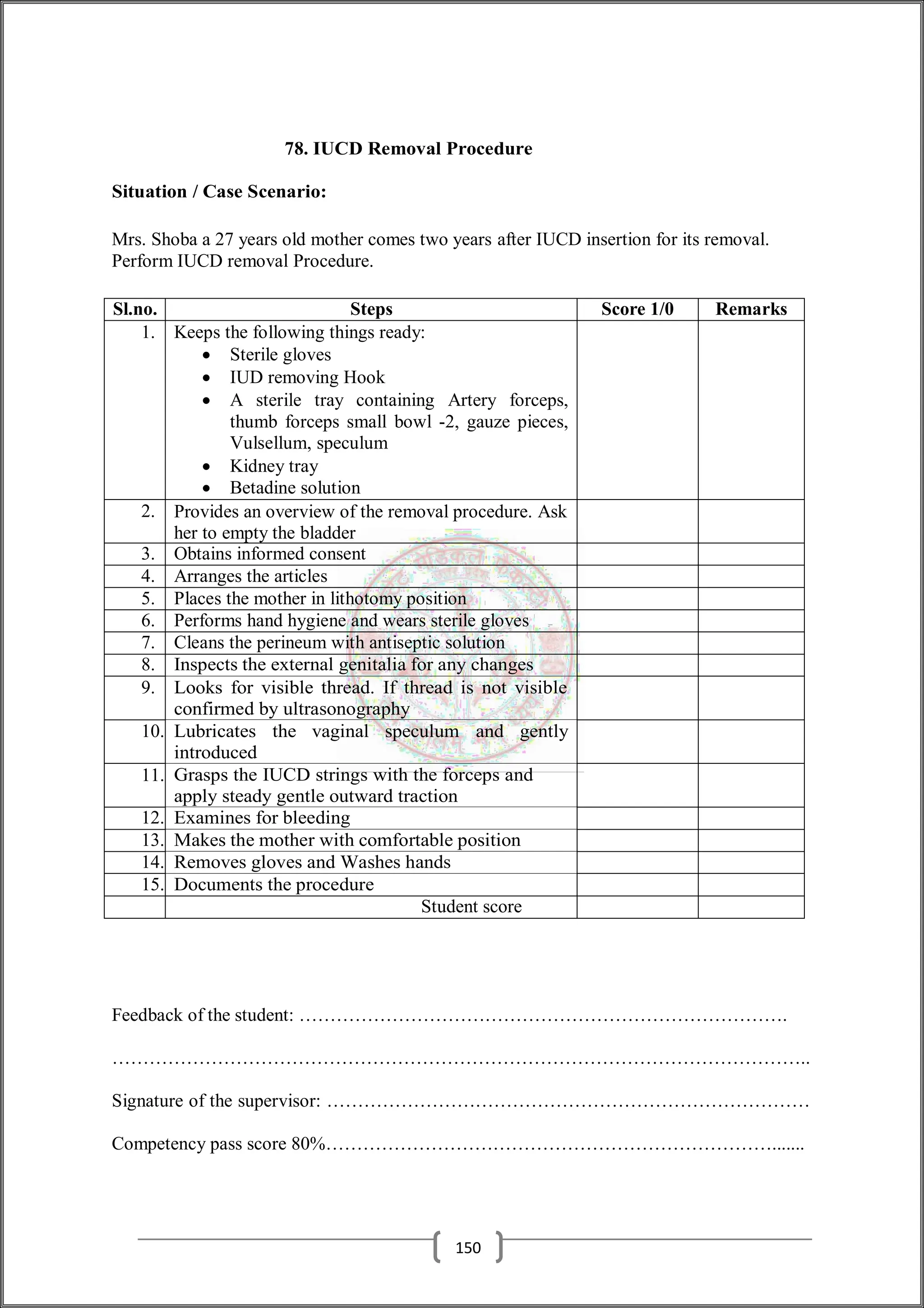 78. IUCD Removal Procedure
Situation / Case Scenario:
Mrs. Shoba a 27 years old mother comes two years after IUCD insertion for its removal.
Perform IUCD removal Procedure.
Sl.no. Steps Score 1/0 Remarks
1. Keeps the following things ready:
 Sterile gloves
 IUD removing Hook
 A sterile tray containing Artery forceps,
thumb forceps small bowl -2, gauze pieces,
Vulsellum, speculum
 Kidney tray
 Betadine solution
2. Provides an overview of the removal procedure. Ask
her to empty the bladder
3. Obtains informed consent
4. Arranges the articles
5. Places the mother in lithotomy position
6. Performs hand hygiene and wears sterile gloves
7. Cleans the perineum with antiseptic solution
8. Inspects the external genitalia for any changes
9. Looks for visible thread. If thread is not visible
confirmed by ultrasonography
10. Lubricates the vaginal speculum and gently
introduced
11. Grasps the IUCD strings with the forceps and
apply steady gentle outward traction
12. Examines for bleeding
13. Makes the mother with comfortable position
14. Removes gloves and Washes hands
15. Documents the procedure
Student score
Feedback of the student: …………………………………………………………………….
…………………………………………………………………………………………………..
Signature of the supervisor: ……………………………………………………………………
Competency pass score 80%……………………………………………………………….......
150
 