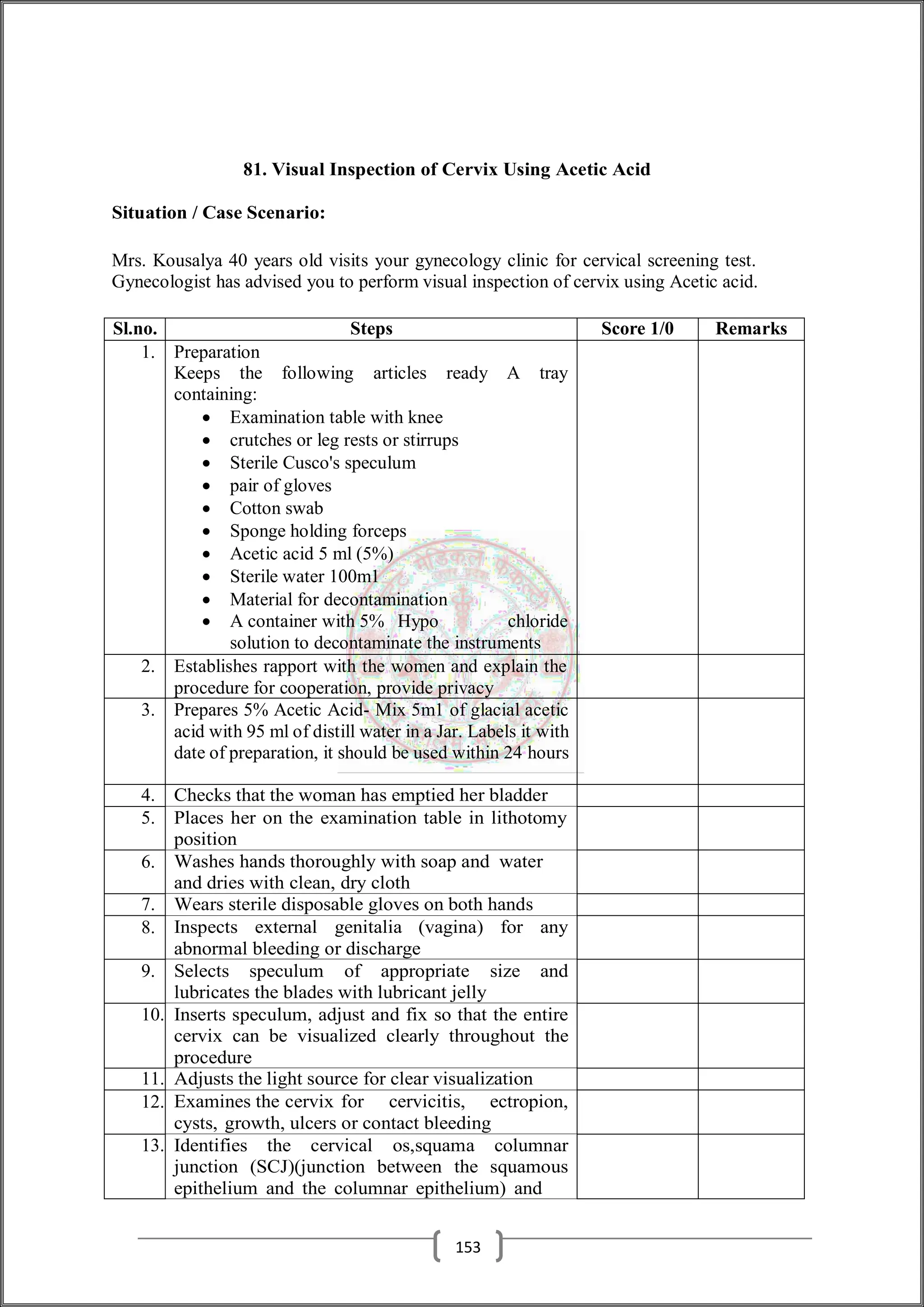 81. Visual Inspection of Cervix Using Acetic Acid
Situation / Case Scenario:
Mrs. Kousalya 40 years old visits your gynecology clinic for cervical screening test.
Gynecologist has advised you to perform visual inspection of cervix using Acetic acid.
Sl.no. Steps Score 1/0 Remarks
1. Preparation
Keeps the following articles ready A tray
containing:
 Examination table with knee
 crutches or leg rests or stirrups
 Sterile Cusco's speculum
 pair of gloves
 Cotton swab
 Sponge holding forceps
 Acetic acid 5 ml (5%)
 Sterile water 100m1
 Material for decontamination
 A container with 5% Hypo chloride
solution to decontaminate the instruments
2. Establishes rapport with the women and explain the
procedure for cooperation, provide privacy
3. Prepares 5% Acetic Acid- Mix 5m1 of glacial acetic
acid with 95 ml of distill water in a Jar. Labels it with
date of preparation, it should be used within 24 hours
4. Checks that the woman has emptied her bladder
5. Places her on the examination table in lithotomy
position
6. Washes hands thoroughly with soap and water
and dries with clean, dry cloth
7. Wears sterile disposable gloves on both hands
8. Inspects external genitalia (vagina) for any
abnormal bleeding or discharge
9. Selects speculum of appropriate size and
lubricates the blades with lubricant jelly
10. Inserts speculum, adjust and fix so that the entire
cervix can be visualized clearly throughout the
procedure
11. Adjusts the light source for clear visualization
12. Examines the cervix for cervicitis, ectropion,
cysts, growth, ulcers or contact bleeding
13. Identifies the cervical os,squama columnar
junction (SCJ)(junction between the squamous
epithelium and the columnar epithelium) and
153
 