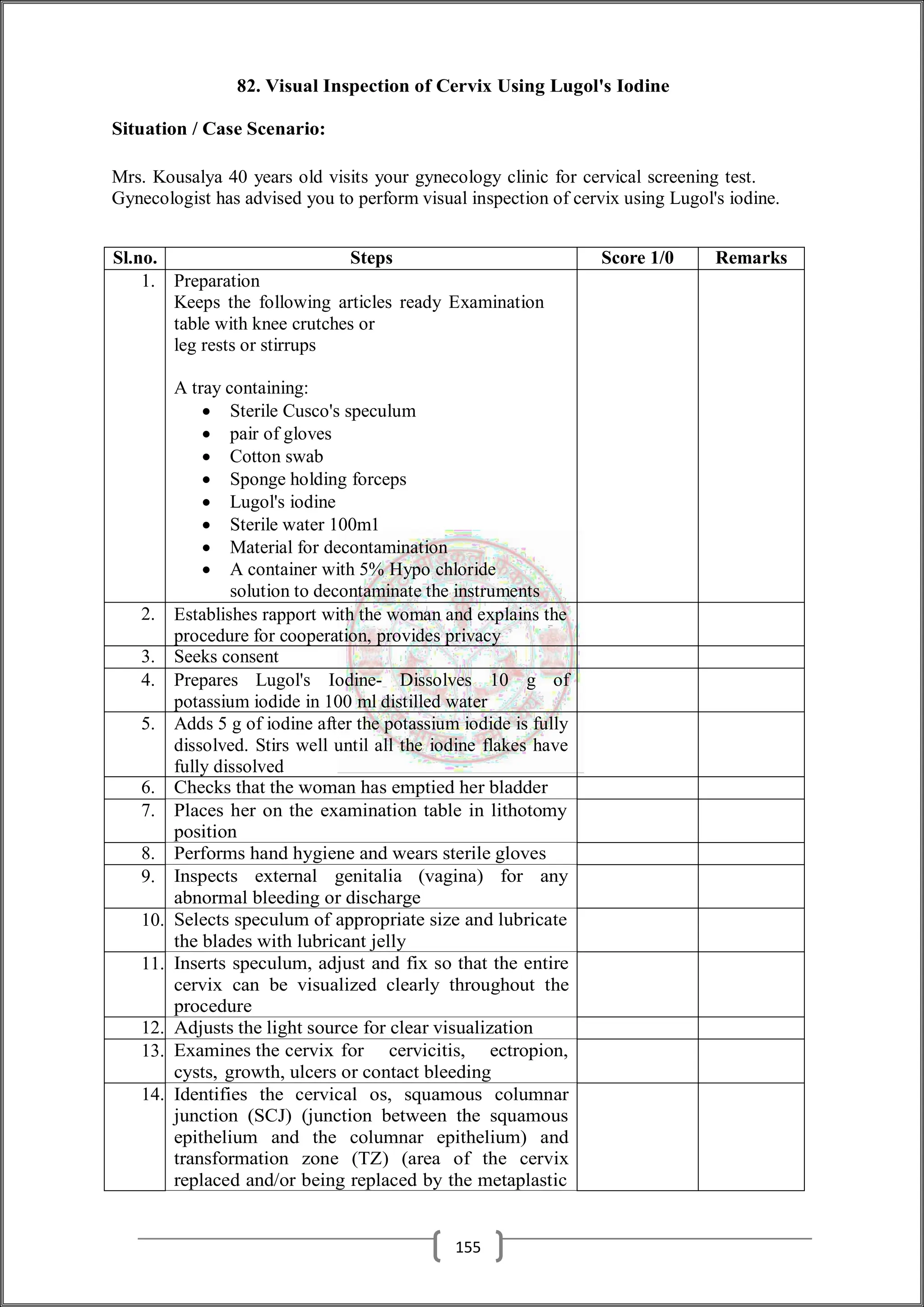 82. Visual Inspection of Cervix Using Lugol's Iodine
Situation / Case Scenario:
Mrs. Kousalya 40 years old visits your gynecology clinic for cervical screening test.
Gynecologist has advised you to perform visual inspection of cervix using Lugol's iodine.
Sl.no. Steps Score 1/0 Remarks
1. Preparation
Keeps the following articles ready Examination
table with knee crutches or
leg rests or stirrups
A tray containing:
 Sterile Cusco's speculum
 pair of gloves
 Cotton swab
 Sponge holding forceps
 Lugol's iodine
 Sterile water 100m1
 Material for decontamination
 A container with 5% Hypo chloride
solution to decontaminate the instruments
2. Establishes rapport with the woman and explains the
procedure for cooperation, provides privacy
3. Seeks consent
4. Prepares Lugol's Iodine- Dissolves 10 g of
potassium iodide in 100 ml distilled water
5. Adds 5 g of iodine after the potassium iodide is fully
dissolved. Stirs well until all the iodine flakes have
fully dissolved
6. Checks that the woman has emptied her bladder
7. Places her on the examination table in lithotomy
position
8. Performs hand hygiene and wears sterile gloves
9. Inspects external genitalia (vagina) for any
abnormal bleeding or discharge
10. Selects speculum of appropriate size and lubricate
the blades with lubricant jelly
11. Inserts speculum, adjust and fix so that the entire
cervix can be visualized clearly throughout the
procedure
12. Adjusts the light source for clear visualization
13. Examines the cervix for cervicitis, ectropion,
cysts, growth, ulcers or contact bleeding
14. Identifies the cervical os, squamous columnar
junction (SCJ) (junction between the squamous
epithelium and the columnar epithelium) and
transformation zone (TZ) (area of the cervix
replaced and/or being replaced by the metaplastic
155
 