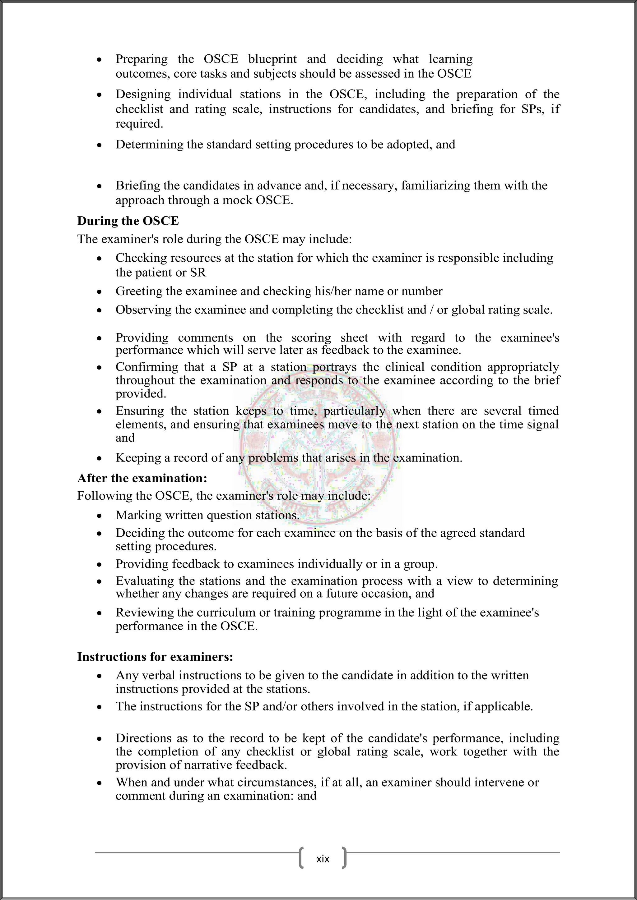  Preparing the OSCE blueprint and deciding what learning
outcomes, core tasks and subjects should be assessed in the OSCE
 Designing individual stations in the OSCE, including the preparation of the
checklist and rating scale, instructions for candidates, and briefing for SPs, if
required.
 Determining the standard setting procedures to be adopted, and
 Briefing the candidates in advance and, if necessary, familiarizing them with the
approach through a mock OSCE.
During the OSCE
The examiner's role during the OSCE may include:
 Checking resources at the station for which the examiner is responsible including
the patient or SR
 Greeting the examinee and checking his/her name or number
 Observing the examinee and completing the checklist and / or global rating scale.
 Providing comments on the scoring sheet with regard to the examinee's
performance which will serve later as feedback to the examinee.
 Confirming that a SP at a station portrays the clinical condition appropriately
throughout the examination and responds to the examinee according to the brief
provided.
 Ensuring the station keeps to time, particularly when there are several timed
elements, and ensuring that examinees move to the next station on the time signal
and
 Keeping a record of any problems that arises in the examination.
After the examination:
Following the OSCE, the examiner's role may include:
 Marking written question stations.
 Deciding the outcome for each examinee on the basis of the agreed standard
setting procedures.
 Providing feedback to examinees individually or in a group.
 Evaluating the stations and the examination process with a view to determining
whether any changes are required on a future occasion, and
 Reviewing the curriculum or training programme in the light of the examinee's
performance in the OSCE.
Instructions for examiners:
 Any verbal instructions to be given to the candidate in addition to the written
instructions provided at the stations.
 The instructions for the SP and/or others involved in the station, if applicable.
 Directions as to the record to be kept of the candidate's performance, including
the completion of any checklist or global rating scale, work together with the
provision of narrative feedback.
 When and under what circumstances, if at all, an examiner should intervene or
comment during an examination: and
xix
 